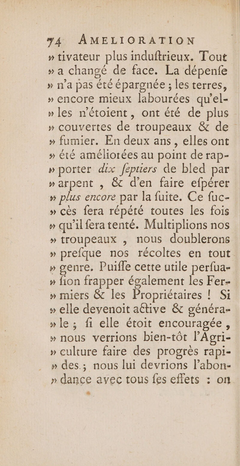 » tivateur plus induftrieux. Tout » a changé de face. La dépenfe » n’a pas été épargnée ; les terres, » encore mieux labourées qu'el- » les n'étoient, ont été de plus » couvertes de troupeaux &amp; de » fumier. En deux ans, elles ont » été améliorées au point de rap- »porter dix Jeptiers de bled par »arpent , @c d'en faire efpérer » plus encore par la fuite. Ce fuc- » cès fera répété toutes les fois #» qu’il fera tenté. Multiplions nos » troupeaux , nous doublerons » prefque nos récoltes en tout. » genre. Puifle cette utile perfua- » fion frapper également les Fer » miers &amp; les Propriétaires ! Si » elle devenoit active &amp; généra- » le ; f1 elle étoit encouragée, » nous verrions bien-tôt l’Agri- » culture faire des progrès rapi- » des.; nous lui devrions l’abon- » dance avec tous fes effets : on LE)