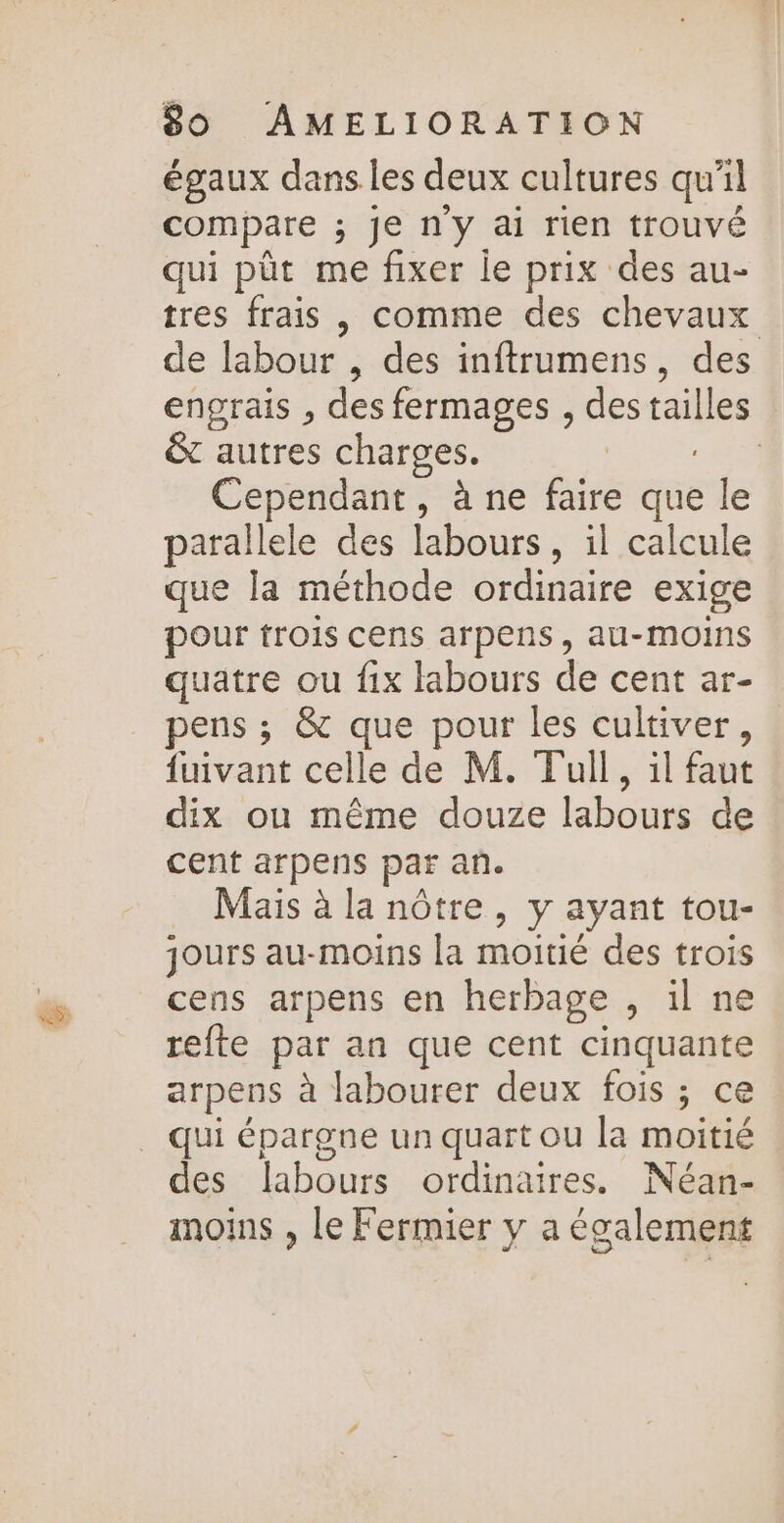 égaux dans les deux cultures qu'il compare ; je n'y ai rien trouvé qui püt me fixer le prix des au- tres frais , comme des chevaux de labour , des inftrumens, des engrais , des fermages , des ailes &amp; autres charges. | Cependant, à ne faire que le parallele des labours, il calcule que la méthode ordinaire exige pour trois cens arpens, au-moins quatre ou fix labours de cent ar- pens ; &amp; que pour les cultiver, fuivant celle de M. Tull, il faut dix ou même douze labours de cent arpens par an. Mais à la nôtre, y ayant tou- jours au-moins la moitié des trois cens arpens en herbage , il ne refte par an que cent cinquante arpens à labourer deux fois ; ce qui épargne un quart ou la moitié des labours ordinaires. Néan- moins , le Fermier y a également