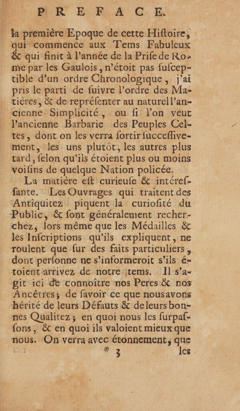 ‘HR E R.A CE ha première Epoque de cette Hiftoire, qui commence aux Tems Fabuleux &amp; qui finit à l’année de la Prife de Ro- mé par les Gaulois , n’étoit pas fufcep- tible d’un ordre Chronologique, j'ai pris le parti de fuivre l’ordre des Ma- tières, &amp; de repréfenter au naturell’an- cienne Simplicité, ou fi l’on veut Pancienne Barbarie des Peuples Cel- tes, dont on les verra fortir fucceflive- ment, les uns plutôc, les autres plus tard, felon qu'ils étoient plus ou moins voifins de quelque Nation policée. La matière eft curieufe &amp; intéref- fante. Les Ouvrages qui traitent des Antiquitez piquent la curiofité du Public, &amp; font généralement recher- chez, lors même que les Médailles &amp; les Infcriptions qu’ils expliquent , ne roulent que fur des faits particuliers dont perfonne ne s’informeroit s'ils é- toient arrivez de notre items. Il s’a- git ici dé connoître nos Peres &amp; nos Ancêtres; de favoir ce que nousavons hérité de leurs Défauts &amp; de leurs bon- nes Qualitez; en quoi nous les furpaf- fons, &amp;t en quoi ils valoient mieux que nous. On verra avec étonnement, que