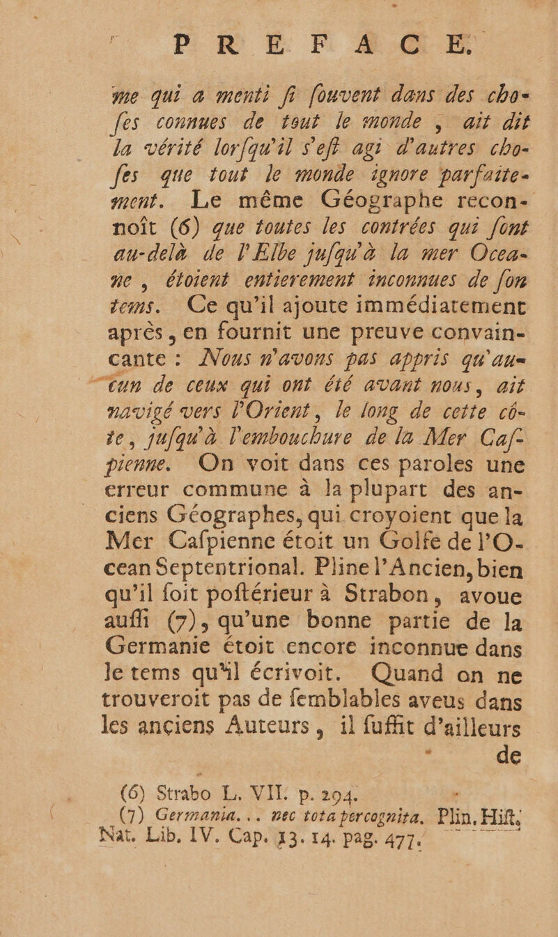o ER E FE GR me qui a menti fi fouvent dans des cho- fes connues de tout le monde , ait dit la vérité lor{qu'il s'eft agit d'autres cho- fes que tout le monde ignore parfaite- ment. Le même Géographe recon- noît (6) que toutes les contrées qui [ont au-delà de l'Elbe jufqu à la mer Ocea- ne , étoient entierement inconnues de [or tems. Ce qu’il ajoute immédiatement après, en fournit une preuve convain- cante : Vous n'avons pas appris qu'au “cun de ceux qui ont été avant nous, ait navigé vers l'Orient, le long de cette cô- te, jufqu' à l'embouchure de la Mer Caf- pienne. On voit dans ces paroles une erreur commune à Ja plupart des an- ciens Géographes, qui croyoient que la Mer Cafpienne étoit un Golfe de l'O- cean Septentrional. Pline l’Ancien, bien qu'il foit poftérieur à Strabon, avoue aufli (7), qu’une bonne partie de la Germanie étoit encore inconnue dans le tems qu'il écrivoit. Quand on ne trouveroit pas de femblabies aveus dans les ançiens Auteurs, il fufñit d’ailleurs : de (6) Strabo L. VIT p. 294. ‘ (7) Germania... nec totapercognita. Plin, Hift,