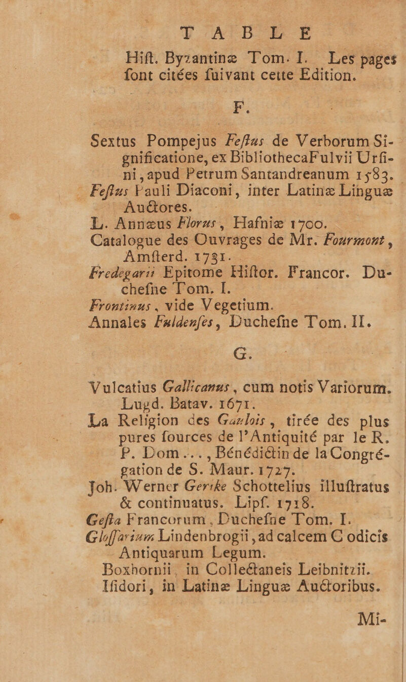 P'ATB'L E | Hift. Byzantine Tom. I. Les pages font citées fuivant cette Edition. E: Sextus Pompejus Fe/ffus de Verborum Si- gnificatione, ex BibliothecaFulvii Urfi- ni,apud Petrum Santandreanum 1$83. : Feflus Pauli Diaconi, inter Latinæ Linguæ | Auctores. — L. Annœæus Forus, Hafniæ 1700. Catalogue des Ouvrages de Mr. Fourmont, Amfterd. 1731.. Fredegarii Epitome Hiftor. Francor. Du- chefne Tom. I. Frontinus, vide Vegetium. Annales Fxldenfes, Duchefne Tom. Il. Gs Vulcatius Gallicanus, cum notis Variorum. Luyd. Batav. 1671. La Religion des Gazlois, tirée des plus pures fources de l’Antiquité par le KR. P. Dom... , Bénédiétin de la Congré- gation de S. Maur. 172%. Joh. Werner Gerike Schottelius ïlluftratus &amp; continuatus. Lipf. 1718. Gefta Francorum , Duchefie Tom. I. Gloffarium Lindenbrogii , ad calcem € odicis Antiquarum Lepum. Boxhornii, in Colleétaneis Leibnitzii. Ifidori, in Latinæ Linguæ Auétoribus. Mi-