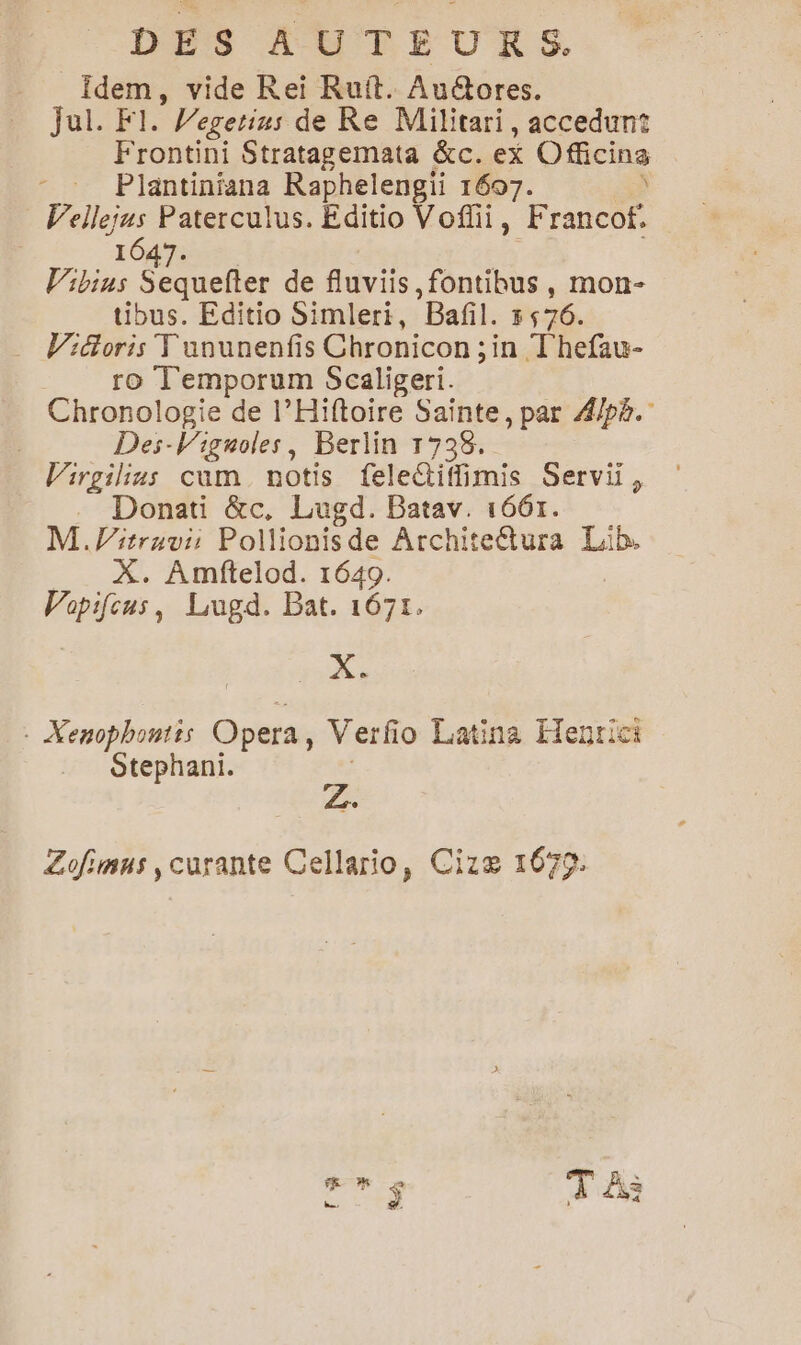 Idem, vide Rei Ruft. Auétores. JaliFr | Vegetins de Re Militari, accedunt Frontini Stratagemata &c. ex Officins Plantiniana Raphelengii 1607. ) Vellejus Paterculus. Editio Voflii, Francof. | 1647. V’ibins Sequefter de fluviis,fontibus, mon- tibus. Editio Simleri, Bañfl. 5576. … Widoris Fununenfis Chronicon ; in T'hefau- ro T'emporum Scaligeri. Chronologie de l’Hiftoire Sainte, par 4/pè. Des-Viguoles, Berlin 1738. Virgilius cum notis felectiffimis Servii, . Donati &c, Lugd. Batav. 1661. M .litruvi: Pollionisde Architeétura Lib. X. Amftelod. 1649. Vopifcus, Lugd. Bat. 1671. X: : Xenophontis Opera , Verfi 0 Latina Hegrici Stephani. Zofimns , curante Cellario, Cizæ 1679. $ T À