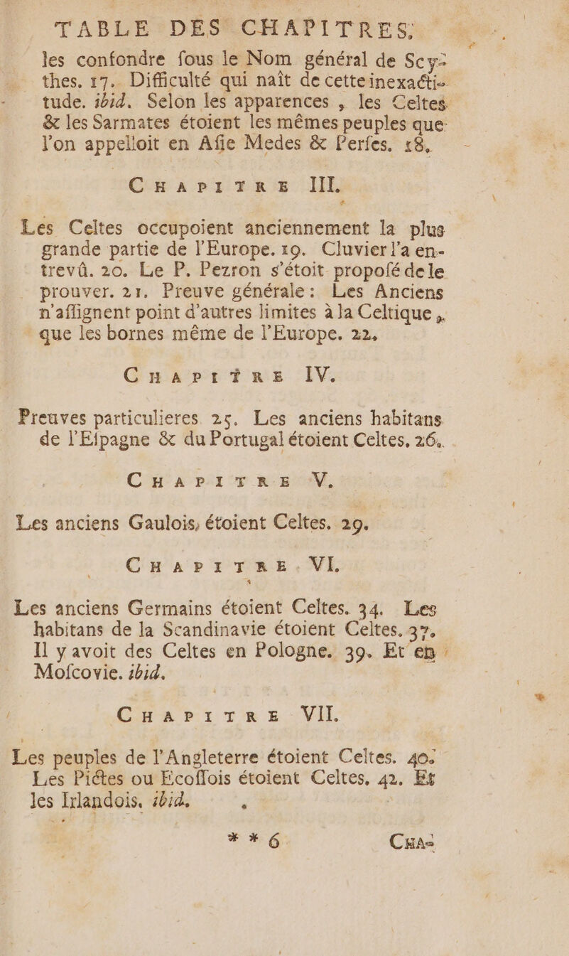 TABDE2DESSCHAPITRES: les confondre fous le Nom général de Scy- …. thes. 17. Difficulté qui naît de cetteinexaéti - tude. 5d. Selon les apparences , les Celtes &amp; les Sarmates étoient les mêmes peuples que: l'on appelloit en Afie Medes &amp; Perfes, 18. CHAPITRE IIL. Les Celtes occupoient anciennement la plus grande partie de l'Europe. 19. Cluvier l'a en- trevû. 20. Le P. Pezron s’étoit propofé dele prouver. 21. Preuve générale: Les Anciens n'aflignent point d’autres limites à Ja Celtique. que les bornes même de l'Europe. 22, CuHaAptrtre IV. Preuves particulieres 25. Les anciens habitans de l'Efpagne &amp; du Portugal étoient Celtes, 26.. CHAPITRE V. Les anciens Gaulois, étoient Celtes. 29. CHAPI TRE VE, Les anciens Germains étoient Celtes. 34. Les habitans de la Scandinavie étoient Celtes. 37, Il yavoit des Celtes en Pologne. 39. Et en. Mofcovie. #bid. 0 CHapPiTeres VII Les peuples de l'Angleterre étoient Celtes. 40. Les Piétes ou Fcoflois étoient Celtes, 42. Er Jes Irlandois, #4, J #0 Cas