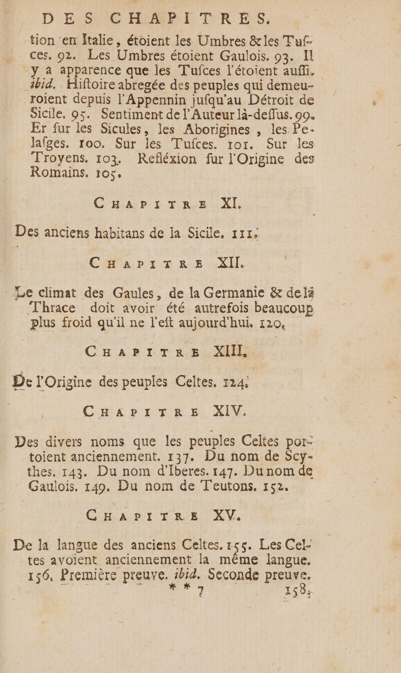 D ESC HPEI TRES, tion ‘en Italie, étoient les Umbres &amp;les T'uf- ces, 92. Les Umbres étoient Gaulois. 93. Il -y a apparence que les Tufces l'étoient aufli, ibid, Hiftoire abregée des peuples qui demeu- roient depuis l’Appennin jufqu’au Détroit de Sicile. 95. Sentiment de l’Auteur là-deffus. 90. Er fur les Sicules, les Aborigines , les Pe- lafges. 100. Sur les Tufces. ror. Sur les Troyens, 103. Refléxion fur l'Origine des Romains. 105. CAD. LT AGE: Xl: Des anciens habitans de la Sicile, 171, ! CHAPITRE XII. Le climat des Gaules, de la Germanie &amp; delà Thrace doit avoir été autrefois beaucoup plus froid qu'il ne l'eft aujourd’hui, 120, CHAPITRE XIII, De l'Origine des peuples Celtes. 124! CHAPITRE XIV. Des divers noms que les peuples Celtes por- toient anciennement. 137. Du nom de Scy- thes. 143. Du nom d’Iberes. 147. Du nom de Gaulois. 149. Du nom de Teutons. 152. Cart TR XV, De la langue des anciens Celtes. 1455. Les Cel- tes avoient anciennement la même langue. 156, Première preuve. kid. Seconde preuve, EM IN in 158