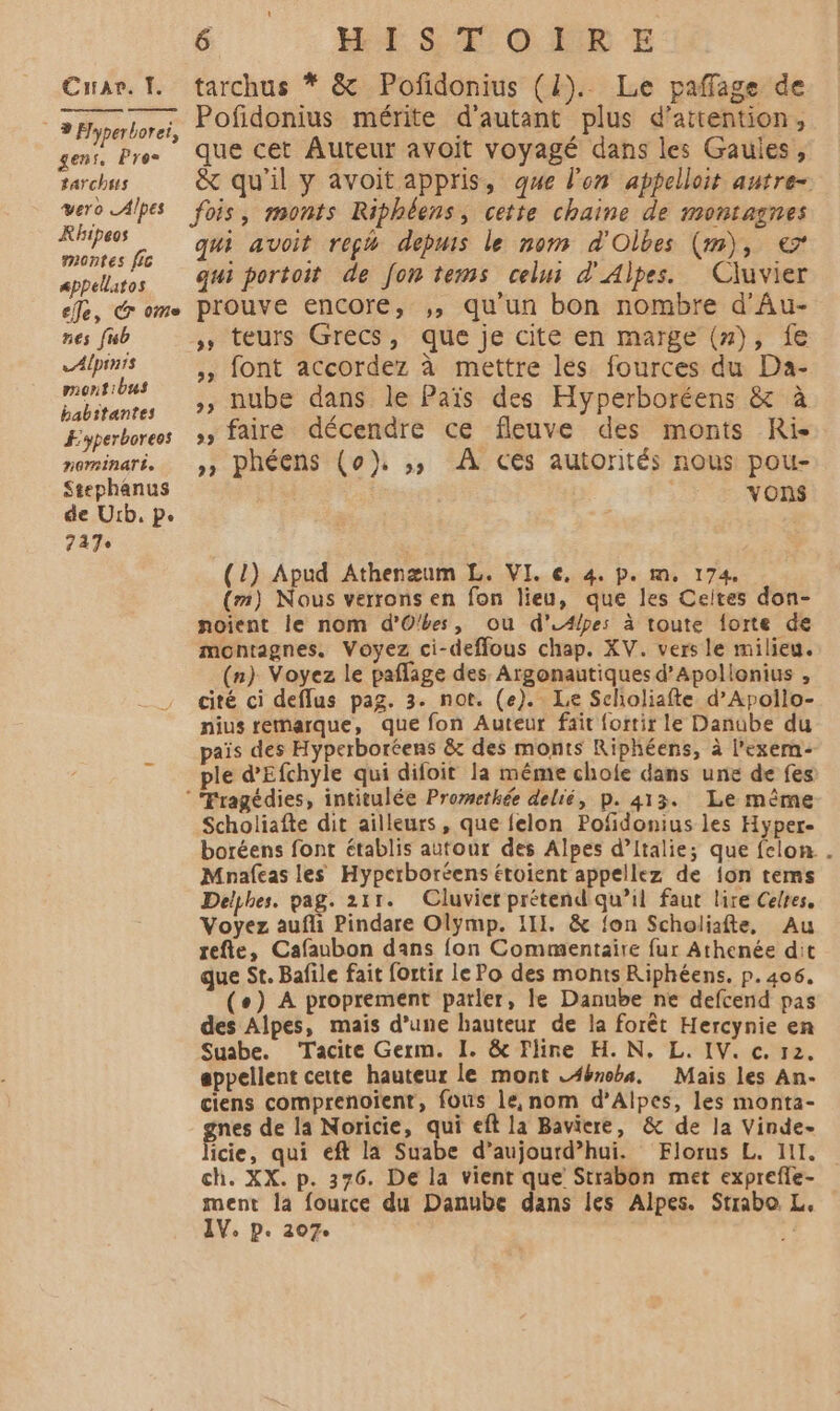 * » Hyperborei, gens. Pro tarchis 6 _ WÉSTOIRE Pofidonius mérite d'autant plus d'attention, que cet Auteur avoit voyagé dans les Gaules, &amp; qu'il y avoit appris, que l'on appelloit autre- Rhipeos montes fic Appéllatos eJe, &amp; ome nes fsb Alpints montibus babitantes Æyperboreos rorminaré. Stephanus de Urb. Pe 747 qui avoit reçh depuis le nom d'Olbes (m), € qui portoit de fon tems cel d'Alpes. Cluvier prouve encore, ,, qu'un bon nombre d'Au- » teurs Grecs, que je cite en marge (#}), fe »» font accordez à mettre les fources du Da- », nube dans le Païs des Hyperboréens &amp; à »» faire décendre ce fleuve des monts Ris »» phéens (0), ,;,; À ces autorités nous pou- VOnS (1) Apud Athenæum L. VI. €, 4. p. m, 174, (m) Nous verrons en fon lieu, que les Ceites don- noient le nom d'Obes, ou d’.Apes à toute forte de montagnes. Voyez ci-deffous chap. XV. vers le milieu. (n) Voyez le paflage des Argonautiques d’Apollonius , cité ci deflus pag. 3. not. (e). Le Sclioliafte d’Apollo- nius remarque, que fon Auteur fait fortir le Danube du païs des Hyperboréens &amp;t des monts Riphéens, à l’exem- ple d’Efchyle qui difoit la même chofe dans une de fes Scholiafte dit ailleurs, que felon Pofdonius les Hyper- boréens font établis autour des Alpes d’Italie; que felon. . Mnafcas les Hyperboréens étoient appellez de {on tems Delphes. pag. 211. Cluvier prétend qu’il faut lire Celtes, Voyez aufli Pindare Olÿmp. III. &amp; fon Scholiafte, Au refte, Cafaubon dans {on Commentaire fur Athenée dit que St. Bafile fait fortir le Po des monts Riphéens. p.406, (°) A proprement parler, le Danube ne defcend pas des Alpes, mais d’une hauteur de la forêt Hercynie en Suabe. ‘Tacite Germ. I. &amp; Fline H. N, L. IV. c. 12. appellent cette hauteur le mont L4bnobs. Mais les An- ciens comprenoient, fous le, nom d’Ailpes, les monta- nes de la Noricie, qui eft la Baviere, &amp; de la Vinde- icie, qui eft la Suabe d’aujourd’hui. Florus L. II. ch. XX. p. 376. De la vient que Strabon met exprefle- ment la fource du Danube dans les Alpes. Strabo L