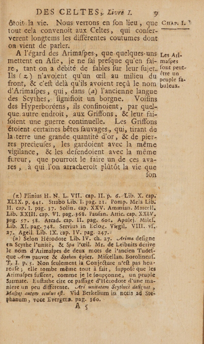 re ôtoit:. la vie. Nous verrons en fon lieu, que Crrar. f. ? tout cela convenoiïit aux Celtes, -qui confer- verent longtems les différentes coutumes dont On: vient de parler. 4 à A l'égard des Arimafpes, que quelques-uns pes Art. mettent en Âfie, je ne fai prefque qu’en fai- mafpes Ils (zx) n’avoient qu'un œil au milieu du tn , N < : + peuple fa- front, &amp; c’eft delà qu'ils avoient reçû le nom bujeux. : d’Arimañfpes, qui, dans (4) l’ancienne langue ‘des Scythes,. fignifioit un borgne. Voifins des Hyperboréens, ils confinoient, par quel- que autre endroit, aux Griffons, &amp; leur fai- foient une guerre continuelle. Les Griffons _Étoient certaines bêtes fauvages, qui, tirant de la terre une grande quantité d’or, &amp; de pier- res precieufes, les gardoient avec la même vigilance, &amp; les defendoient avec la même fureur, que pourroit le faire un de ces ava- res ,; .à qui l’on arracheroïit plütôt la vie que in | À fon + (2) Plinius H. N. L. VIT. cap. II. p. 6. Lib. X. cap. XLIX. p. 441. Strabo Lib. I. pag. 21. Pomp. Mela Lib. AT. cap. I. pag. 37. Solin. cap. XXV. Ammian. Marcel}, Lib. XXII. cap. VI. pag..368. Paufan. Attic. cap. XX1V, pag. 57. 58. Arcad. cap. II. pag. 6or. Apulej. Milef, Lib. XI. pag. 748. Servius in Eclog. Vigil, VIII. vf. 27. Ageil. Lib. 1X. cap. IV. pag. 247.: | | (2) Selon Hérodote Lib. 1V. ch. 27. LArima defigne en Scythe l’unité, &amp; Spa l’œil. Mr. de Leibnits dérive le nom d’Arimafpes de deux mots de l’ancien Tudef- que _A4rm pauvre &amp; Spehen épier. Mifcellan. Borolinenf. T, 1. p.s. Non feulement la Conjeéture n’eft pas heu- reufe; elle tombe même tout à fait, fuppofé que les Atimafpes fuffent, comme je le foupçonne, un peuple $aumate. Euftathe cite ce paffage d’Hérodote d’une ma- niere un peu différente, LAré snitatem Scythicè delfgnat , Malpes autem oculus ef. Vid Berkelium in notis ad Ste- bhanum, voce Evergetæ, as 360. - ere à $