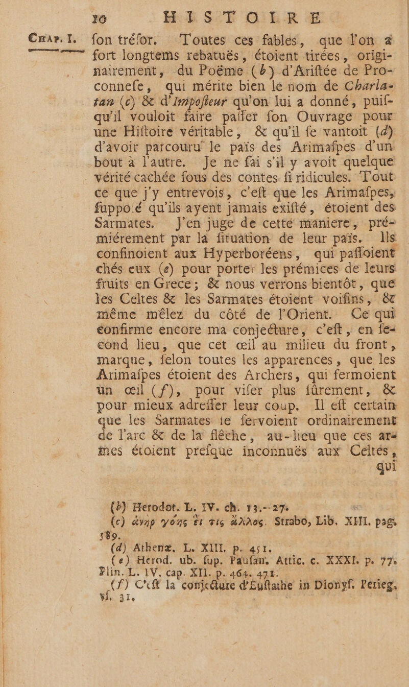 oo Lana. 20 HE SF O'ER € fon tréfor. Toutes ces fables, que lon à fort longtems rebatuës, étoient tirées, origi- nairement, du Poëme (b) d’Ariftée de Pro- connefe, qui mérite bien lé nom de Charla- tan (c) &amp; d’'Imipolleur qu'on lui a donné, puif- qu'il vouloit fairé palfer fon Ouvrage pour une Hiftoire véritable, &amp; qu'il fe vantoit (4) d’avoir parcouru’ le païs des Arimafpes d'un bout à l'autre. Je ne fai s’il y avoit quelque vérité cachée fous dés contes fi ridicules. Tout ce que j'y éntrevois, c'eft que les Arimafpes, fuppoé qu'ils ayent jamais exifté, étoient des Sarmates. J'en juge de cetté maniere, pré- miérement par la fituation de leur païs. lis confinoient aux Hyperboréens, qui pafloient chés eux (e) pour porter les prémices de leurs fruits en Grece; &amp; nous verrons bientôt, que les Celtes &amp; les Sarmates étoient voïfins, &amp; même mêlez du côté de l'Orient. Ce qui confirme encore ma conjecture, c’eft, en fe- cond lieu, que cet œil au milieu du front, marque, felon toutes les apparences, que les Armaipes étoient des Archers, qui fermoient un œil (f), pour vifer plus fûréement, &amp; que les Sarmates ie fervoient ordinairement de l'arc &amp; de la flêche, au-lheu que ces ars mes étoient préfque inconnuës aux Celtés, qui (b) Herodot. L. IV. ch. 13.--27: (c) dvnp yéns te vi dXAeG. Strabo, Lib, XII. pags 589. | (d) Athenx. L. XII p. 451. 2% (e) Herod. ub. fup. Paufan, Attic, c. XXXI. p. 77 Flin. L. 1V. cap. XII. p. 464. 474. 2. PR «CP Cuft la conjefture d'Euftathe in Dionyf, Perieg, Vie 31e