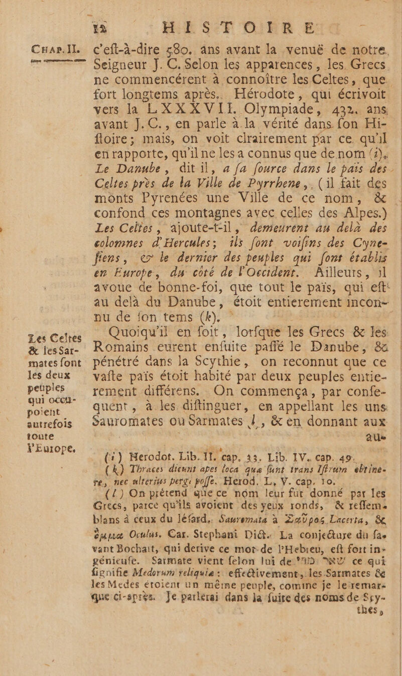 Carl c'eft-à-dire 580. ans avant la venuë de notre. TT Seigneur J.C. Selon les apparences, les. Grecs. ne commencérent à connoître les Celtes, que. fort longtems après. Hérodote, qui écrivoit vers la LXXXVII. Olympiade, 432. ans avant J.C., en parle à. la vérité dans fon Hi- foire; mais, on voit clrairement par ce qu'il en rapporte, qu'il ne les a connus que denom 4) Le Danube, ditil, à fa fource dans le païs des. Celtes près de la Ville de Pyrrhene,. (il fait des monts Pyrenées une Villé de ce nom, &amp; !: confond ces montagnes avec celles des Alpes.) Les Celtes, ajoute-t-il, demeurent au delà des colomnes d'Hercules; ils font voilins des Cyne- fiens, € le dernier des peuples qui font établis en Europe, dy coté de l'Occident. Ailleurs, 51 avoue de bonne-foi, que tout le païs, qui eft: au delà du Danube, étoit entierement incon- nu de fon tems (k). PRE Les Celres Quoiqu'il en foit, lorfque les Grècs &amp; les &amp; lesSar- Romains eurent enfuite paffé le Danube, &amp; matesfont pénétré Gans la Scythie, on reconnut que ce les deux vafte païs étoit habité par deux peuples entie- petples rement différens. On commença, par confe- poient quent, à les diflinguer, en appellant les uns autrefois Sauromates ou Sarmates J , &amp; en donnant aux toute É ae ERRERPE (1) MHerodot. Lib. IL. cap. 3. Lib. IV. cap. 49. (k) Thraces dicunt apes loca qua funt trans Iffrurn ebrine. re, nec ulrerius pergi polfe. Herod, L,, V. cap. 10. (L) On prétend gue ce nôm leur fur donné par les Grecs, parce qu'ils avoient des yeux ronds, &amp; reffem. blans à ceux du léfard.. Sasremata à ZaVpos Lacerta, 8e duuæ Oculus. Car. Stephani Di@. La conjeture du fae vant Bochait, qui derive ce mot. de l’Hebieu, eft fort in- génieufe. Sarmate vient felon lui de #2: RY ce qui fignifie Medorum reliquie: effeftivement., les Sarmates &amp; les Medes éroient un même peuple, comine je lerremar: que ci-spies. Je parlerai dans Ja fuire des noms de ii thes,