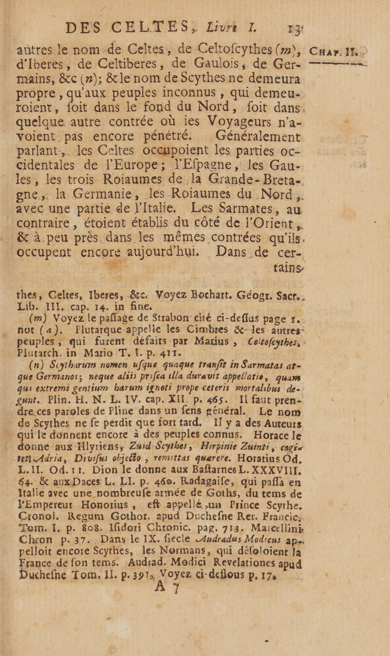 d’Iberes, de Celtiberes, de Gaulois, de Ger- mains, &amp;c (2); &amp;le nom de Scythes ne demeura propre , qu'aux peuples inconnus , qui demeu- roient, foit dans le fond du Nord, foit dans. quelque autre contrée où ies Voyageurs n’a- voient pas encore pénétré. Généralement parlant, les Celtes ocenpoient les parties oc- cidentales de l'Europe; l'Efpagne, les Gau- les, les trois Roiaumes de la Grande- Breta. gne,. la Germanie, les Roïaumes du Nord. avec une partie de l'Italie. Les Sarmates, au &amp; à peu près. dans les mêmes contrées qu'ils. 7 tains thes, Celtes, Iberes, &amp;c. Voyez Bochart, Géosr. Sacr.. Lib. II, cap. 14. in fine. . (m) Voyez le paffage de Strabon cité ci-deflus page r.. not (4). Plutarque appelle les Cimbres &amp;--les autres- peuples, qui furent défaits par Marius , Celsofcyrhes, : Plutarch. in Mario T. [. p. 411. | (n) Scytharum nomen ufque quaque traxfit in Sarmatas at- que Germanos; neque aliis priféa 1lla durauit appellatie, quaws qui extremi gentium hartwm ignoti prope ceteris mortalibus de. gant, Plin. H. N. L. IV. cap. XIL p. 465. Ii faut pren- dre. ces paroles de Pline dans un fens général. Le nom donne aux Jllyriens, Za:id-Scythes, Hirpinie Zuinti, CagÉe ter Adria, Divifus objeëto., remittas querere. Horatius Od. L.ilL. Od.x1. Dion le donne aux Baftarnes L. XXXVIIL 64. &amp; aux Daces L. LI. p. 460. Radagaife, qui pafla en Italie avec une nombreufe arinée de Goths, du tems de VEmpereur Honorius , eft appellé ,un Prince Scythe, Cronol. Regum Gothor. apud Duchefne Rer. Francics Tem. I, p. 808. Ifidori Chronic. pag. 713. Maïcelliné Chron p.37. Dans le 1X. fiecle LAudradus Modicns ap, pelloit encore Scythes, les Normans, qui défoloient Ja France de fon tems. Audrad. Modici Revelationes apud uchefne Tom. IL. p.3 FA REUIER ci-deflous p, 174 | 1 Less et