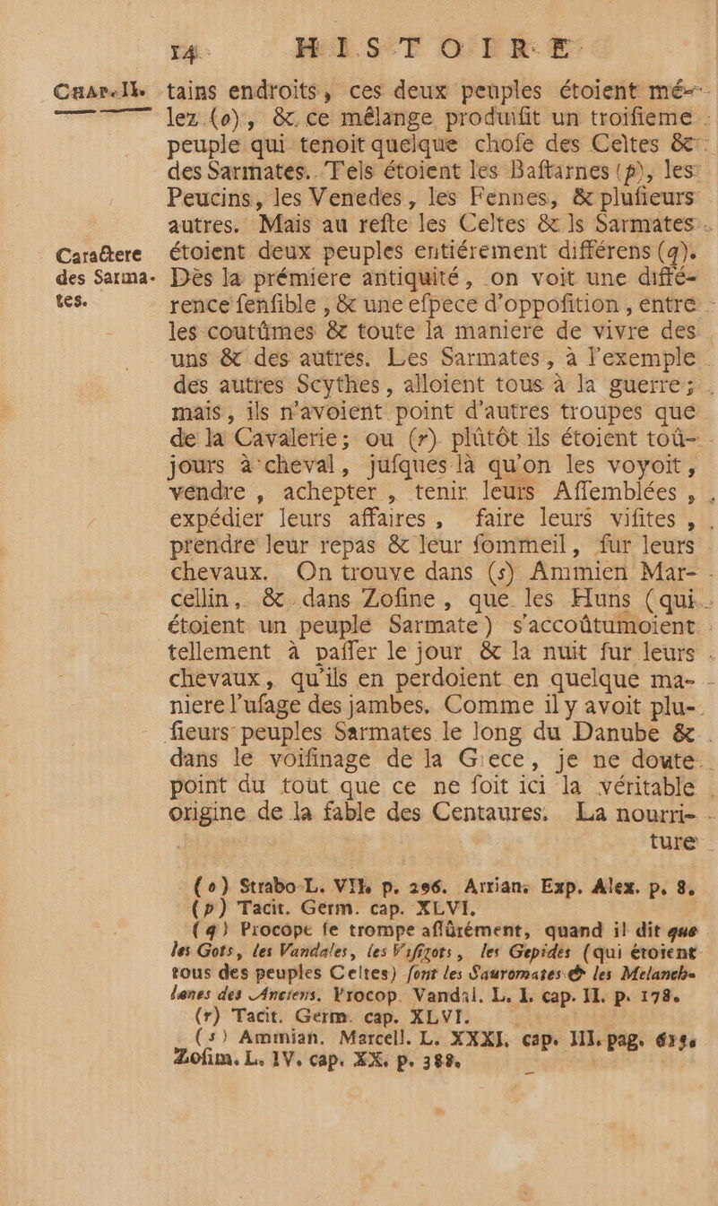 Cuar.lk Ces pe Caraëtere des Sarma- tes. tains endroits, ces deux peuples étoient mé lez (o), &amp;.ce mélange produifit un troifieme : peuple qui tenoit quelque chofe des Ceïtes &amp;c: des Sarmates.. Tels étoient les Baftarnes (p), les Peucins, les Venedes, les Fennes, &amp; plufieurs autres. Mais au refte les Celtes &amp; ls Sarmates . étoient deux peuples entiérement différens (g). Dès la prémiere antiquité, on voit une diffé- rence fenfible , &amp; une efpece d’oppofition , entré les coutümes &amp; toute la maniere de vivre des . uns &amp; des autres. Les Sarmates, à l'exemple des autres Scythes , alloient tous à la guerre; . mais, ils n'avoient point d'autres troupes que de la Cavalerie; ou (r) plûtôt ils étoient toû-. jours à cheval, jufques là qu'on les voyoit, vendre , achepter , tenir leurs Affemblées , , expédier leurs affaires, faire leurs vifites , . prendre leur repas &amp; leur fommeiïl, fur leurs chevaux. On trouve dans (s) Ammien Mar- . cellin, &amp; dans Zofine, que les Huns (qui. étoient un peuple Sarmate) s'accoûtumoient. : tellement à pañfer le jour &amp; la nuit fur leurs . chevaux, qu'ils en perdoient en quelque ma- - niere l’ufage des jambes. Comme il y avoit plu- dans le voifinage de la Giece, je ne doute. point du tout que ce ne foit ici la véritable . origine de la fable des Centaures. La nourri- - | ture (o) Strabo-L. VIH p. 296. Arrian: Exp. Alex. p, 8, (p) Tacit. Germ. cap. XLVI. (4) Procope fe trompe aflürément, quand il dit que les Gots, Les Vandales, les Vifigots, les Gepides (qui éroient tous des peuples Celtes) font les Sauromates © les Melaneb= lenes des Anciens. Yrocop. Vandal. L. 1. cap. II. p. 178. o? Tacit. Germ. cap. XLVI. | s) Amimian. Marcell. L. XXXJ, cap. I]. pag. érs Zofim, L. 1V, cap. XX, p. 388, à A ni