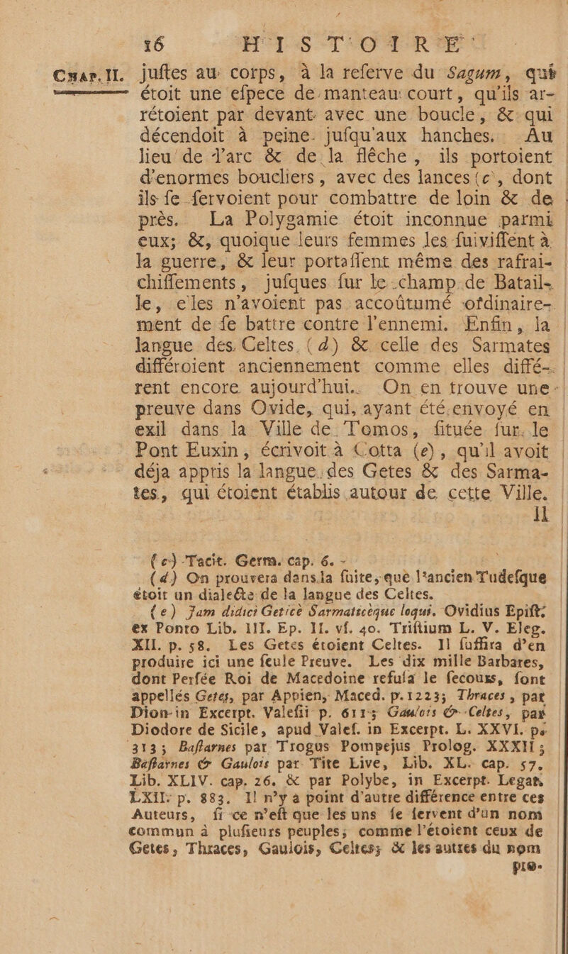 Carl. juftes au corps, à la referve du Sagum, qui = étoit une efpece de manteau: court, qu'ils ar- rétoient par devant avec une boucle, &amp;qui décendoit à peine jufqu'aux hanches. Au lieu de d'arc &amp; de la flêche, ils portoient d'enormes boucliers, avec des lances {c', dont ils fe fervoient pour combattre de loin &amp; de près. La Polygamie étoit inconnue parmi | eux; &amp;, quoique leurs femmes les fuiviffent à. la guerre, &amp; leur portaflent même des rafrai- | chiffements, jufques fur le champ de Batail- | le, eles n'avoient pas accoûtumé ofdinaire- ment de fe battre contre l'ennemi. Enfin, la langue des. Celtes, ( d) &amp; celle des Sarmates | différoient anciennement comme elles diffé-. rent encore aujourd'hui. On en trouve une: preuve dans Ovide, qui, ayant été.envoyé en | exil dans la Ville de Temos, fituée fur. le Pont Euxin, écrivoit à Cotta (e), qu'il avoit déja appris la langue des Getes &amp; des Sarma- tes, qui étoient établis autour de cette Ville. H (c)-Tacit. Germ. cap. 6. - (d) On prouvera dans.la faite, que l’ancien T'udefque toit un dialeéte de la langue des Celtes. {e) Jam didici Getice Sarmatsceque loqui. Ovidius Epift: ex Ponto Lib. 111. Ep. II. vf. 40. Triftium L. V. Eleg. XII. p.58. Les Getes étoient Celtes. 11 fuffira d’en produire ici une feule Preuve. Les dix mille Barbares, dont Perfée Roi de Macédoine refula le fecouss, font appellés Getes, par Appien, Maced. p.1223; Thraces, par Dionin Excerpt. Valefii p. 6113 Gaulois Celtes, pax Diodore de Sicile, apud Valef. in Excerpt. L. XXVI. ps ‘3133 Baflarnes par Trogus Pompejus Prolog. XXXHI ; Baflarnes @ Gaulois par Tite Live, Lib. XL. cap. 57. Lib. XLIV. cap. 26. &amp; par Polybe, in Excerpt. Legan | LXIL: p. 883. Il n’y à point d'autre différenceentre ces | Auteurs, fi ce n’eft que les uns fe fervent d’un nom commun à plufieurs peuples; comme l’étoient ceux de Getes, Thraces, Gaulois, Gelres; &amp; les autres du som pie-