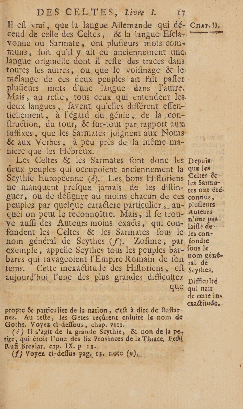 Ïl eft vrai, que la langue Allemande qui dé- cend de celle des Celtes, &amp; la langue: Efcla- vonne ou Sarmate, ont plufieurs mots com- muns, foit quil y ait eu anciennement une: langue originelle dont il refte des traces dans. toutes les autres, ou que le voifinage &amp; le. mélange. de ces deux peuples ait fait pañler plufieurs mots d’une langue dans lautre, Mais, au refte, tous ceux qui entendent les. deux langues ,. favent qu'elles différent eflen- tiéllement, à l'égard du génie, de la con- ftruction, du tour, &amp; fur-tout par.rapport aux fuffixes, que les Sarmates joignent aux Noms &amp; aux Verbes, à peu près de la même ma- mere que les Hébreux. Les Celtes &amp; les Sarmates font donc les deux peuples qui occupoient anciennement la Scythie Européenne (é). Les bons Hifforiens ne manquent prefque jamais de les diftin- guer, ou de défigner au moins chacun de ces peuples par quelque caractere particulier, au- quél on peut le reconnoître. Mais, il fe trou- ve auffñi des Auteurs moins exacts, qui con- fondent les Celtes &amp; les Sarmates fous le nom général de Scythes (f). ‘Zofime, par exemple, appelle Scythes tous les peuples bar- bares qui ravageoient l'Empire Romain de fon tems. Cette inexactitude des Hiftoriens, eff. aujourd'hui l’une des plus grandes difficultez que propre &amp; particulier de la nation, c’eft à dire de Baftar- nes. Au refte, les Getes reçürent enfuite le nom de Goths. Voyez ci-deffous, chap. vitr. (é) 11 s’agit de la grande Seythie, &amp; non de la pe, tie, qui étoit l’une des fix Provinces de la Thrace, Feft Rufi Breviar. cap. IX, p 13. (f) Voyez ci-deffus pag, 13. note (n),. Crar.li, = ue ut Depuis: que les Celtes &amp;- les Sarma- tes ont Été connus, plufieurs Auteurs n’ont pas: laiflé de : les con- fondre fous le nom géné- ral de Scythes. Difficulté qui nait de cette ina exattitude,.-