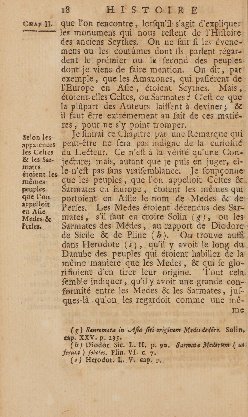 €HaAr Il. Less Se'on les. apparences les Celtes &amp; les Sar- mates étoient les mêmes: peuples que l’on appelloit en Afe Medes. &amp; Perles. 18 HI ST OUR E: que l’on rencontre, lorfqu'il s’agit d'expliquer: les monumens qui nous reftent de l’'Hiftoire. des anciens Scythes. On ne fait fi les évene- mens ou les coutûmes dont ils parlent régar- dent le prémier ou. le fecond des peuples: dont je viens de faire mention. On dit, par exemple, que les Amazones, qui paflérent de l'Europe en Âfie, étoient Scythes. Mais, . étoient-elles Celtes, ou Sarmates ? C'eft ce que la plûpart des Auteurs laiffent à deviner; &amp; il faut être extrémement au fait de ces matié- rés, pour ne s'y point tromper. ‘ Je finirai ce Chapitre par une Remarque qui peut-être ne fera pas indigne de la curiofité. du Lecteur. Ce n’eft à Ja vérité qu'une Con- jeéture; mais, autant que je puis en juger, el- le-n’eft pas fans vraifemblance. Je foupçonue: que les peuples, que l'on .appelloit Celtes &amp;: Sarmates ea Europe, étoient les mêmes qui portoient en Aflie le nom de Medes &amp; de: Perles. Les Medes étoient décendus des Sar- mates, s'il faut en croire Solin (g), ou les Sarmates des Médes, au rapport de Diodore de Sicile &amp; de Pline (#). On trouve auf dans Herodote (2), qu'il y avoit le long du. Danube des peuples qui étoient habillez de la même maniere que les Medes, &amp; qui fe glo- rifioient d'en tirer leur origine. ‘Tout cela femble indiquer, qu'il y avoit une grande con- formité entre les Medes &amp; les Sarmates, juf- ques-là qu'on. les regardoit comme une mé- me (g) Sauromata in LAfiæ fiti originem Medis dedére. Soïin. cap. XXV. p. 235. (h) Diodor. Sic. L. II, p. so. Sarmate Mederums ( us. Jferunt ) foboles. Plin. VI. ©. 7.