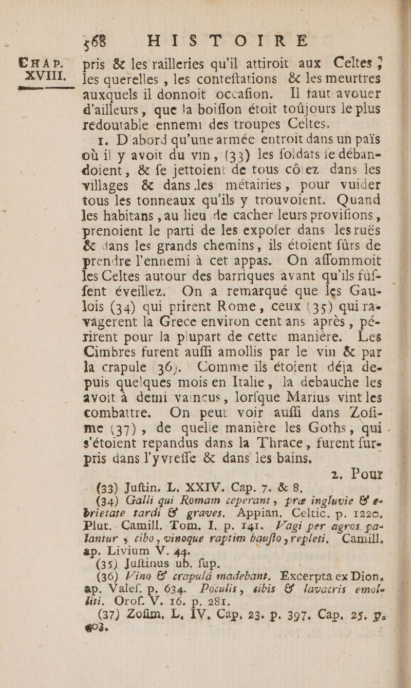 XVIII. nn 6 HISTOIRE les querelles , les conteftations ëc les meurtres auxquels il donnoit occafion. Il faut avouer d’ailleurs, que la boiflon étoit toûjours le plus redoutable ennemi des troupes Celtes. 1. D abord qu’une armée entroit dans un païs où il y avoit du vin, (33) les foidats fe déban- doient, & fe jettoient de tous côez dans les villages & dansles métairies, pour vuider tous les tonneaux qu'ils y trouvoient. Quand les habitans , au lieu de cacher leurs provifions, prenoient le parti de les expoler dans les ruës & dans les grands chemins, ils étoient fürs de prendre l'ennemi à cet appas. On affommoit les Celtes autour des barriques avant qu'ils füf- fent éveillez. On à remarqué que les Gau- lois (34) qui prirent Rome, ceux {35) quira- vagerent la Grece environ cent ans après, pé- rirent pour la plupart de cette manière. Les Cimbres furent aufli amollis par le vin & par la crapule ‘36, Comme ils étoient déja de- puis quelques mois en Italie, la debauche les avoit à derni vaincus, lorfque Marius vint les combattre. On peut voir aufli dans Zofi- s’étoient repandus dans la Thrace, furent fur pris dans l'yvrefle & dans les bains. z;-Pour (33) Juftin, L. XXIV. Cap. 7. & 8, (34) Galli qui Romam ceperant, præ ingluvie & e- brietate tardi & graves. Appian. Celtic. p. 1220, Plut. Camill. Tom. I. p. 141. agi per agros pa- lantur s cibo, vinoque raptim bauflo ,repleti. Camill. ap. Livium V. 44. (35) Juftinus ub. fup. (36) l’ino © crapulä madebant. Excerpta ex Dion. ap. Valef. p. 634. Poculis, «ibis & lavacris emole hiti. Orof. V. 16. p. 281. (37) Zofim, L, IV, Cap, 23. p. 397. Cap. 25, p 603