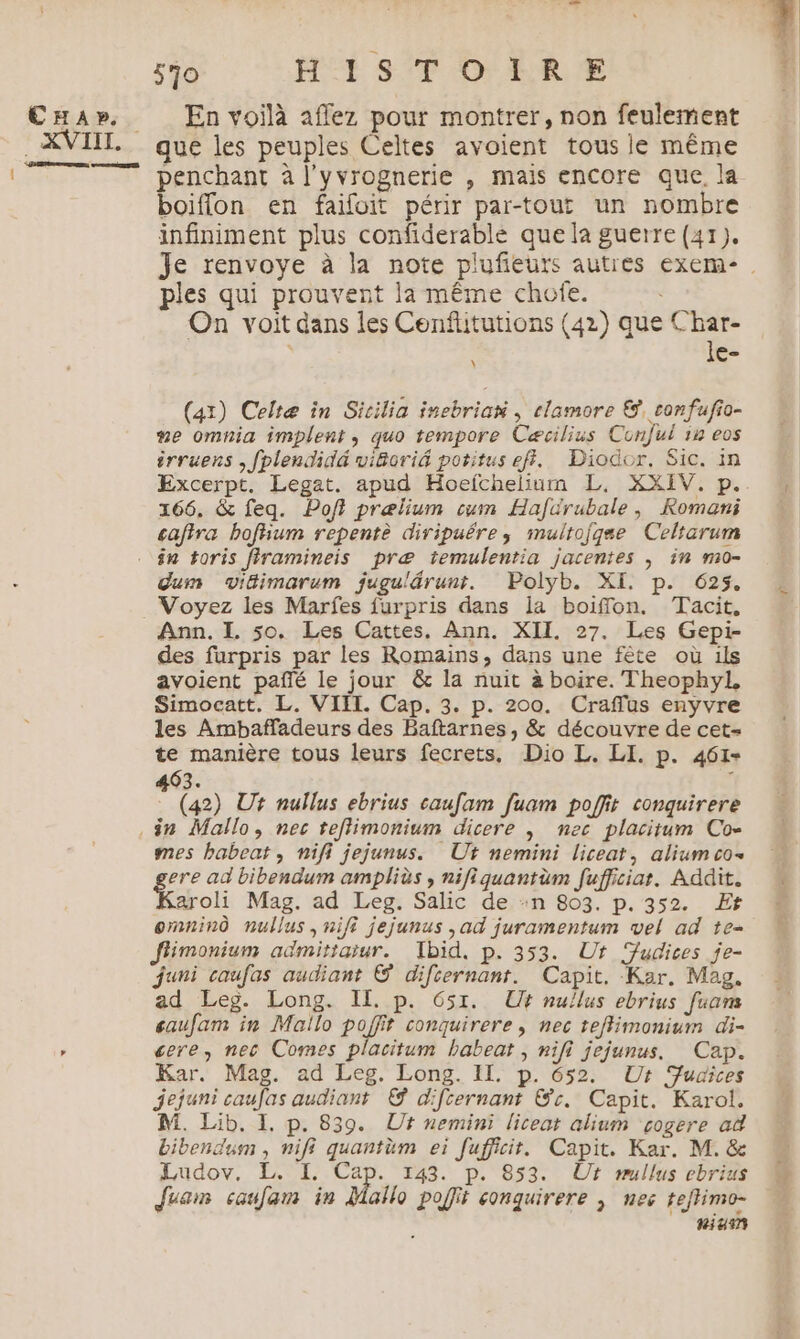 CHA». XVIII. D on 570 HISTOIRE En voilà aflez pour montrer, non feulement que les peuples Celtes avoient tous le même boiffon en faifoit périr par-tout un nombre infiniment plus confiderable que la guerre (41). ples qui prouvent la même chofe. On voit dans les Cenflitutions (42) que Char- | le- (41) Celtæ in Sicilia inebrian , clamore &, confufio- #e omnia implent, quo tempore Cæcilius Conful in eos irruens , fplendidé wiforid potitus ef. Diodor. Sic. in 166. & feq. Poft prælium cum Hafürubale, Romani cafira boftium repentè diripuére, muitojgse Celtarum dum vitimarum jugulärunt. Polyb. XI. p. 625. Voyez les Marfes furpris dans la boiffon. Tacit, Ann. I. so. Les Cattes. Ann. XII. 27. Les Gepi- des furpris par les Romains, dans une fête où ils avoient pañé le jour & la nuit à boire. Theophyl, Simocatt, L. VIII. Cap. 3. p. 200. Craflus enyvre les Ambaffadeurs des Baftarnes, & découvre de cet= te manière tous leurs fecrets, Dio L. LI. p. 461- 463. (42) Ur nullus ebrius caufam fuam poffit conquirere mes babeat, nifi jejunus. Ut nemini liceat, alium co. ere ad bibendum ampliès , nifiquantüm fufficiat. Addit. aroli Mag. ad Leg. Salic de :n 803. p. 352. Er omninÔ nullus,nifi jejunus , ad juramentum vel ad te- Jfimonium admitiaiur. Tbid, p. 353. Ur udices je- juni caufas audiant © difternant. Capit. Kar. Mag. ad Leg. Long. IL p. 651. Ut nullus ebrius fuam saufam in Mailo poffit conquirere , nec teffimonium di- ere, nec Comes placitum babeat , nifi jejunus. Cap. Kar. Mag. ad Leg. Long. IL. p. 652. Ut Fudices jejuni caufas audiaont © difcernant Gr. Capit. Karol. M. Lib, I, p. 839. Ut nemini liceat alium cogere ad bibendusm , nifi quantüm ei [uficit. Capit. Kar. M. & Ludov. L. I. Cap. 143. p. 853. Ur mullus ebrius Juam caulam in Mallo poffit conquirere ; nec teftimo- niu37
