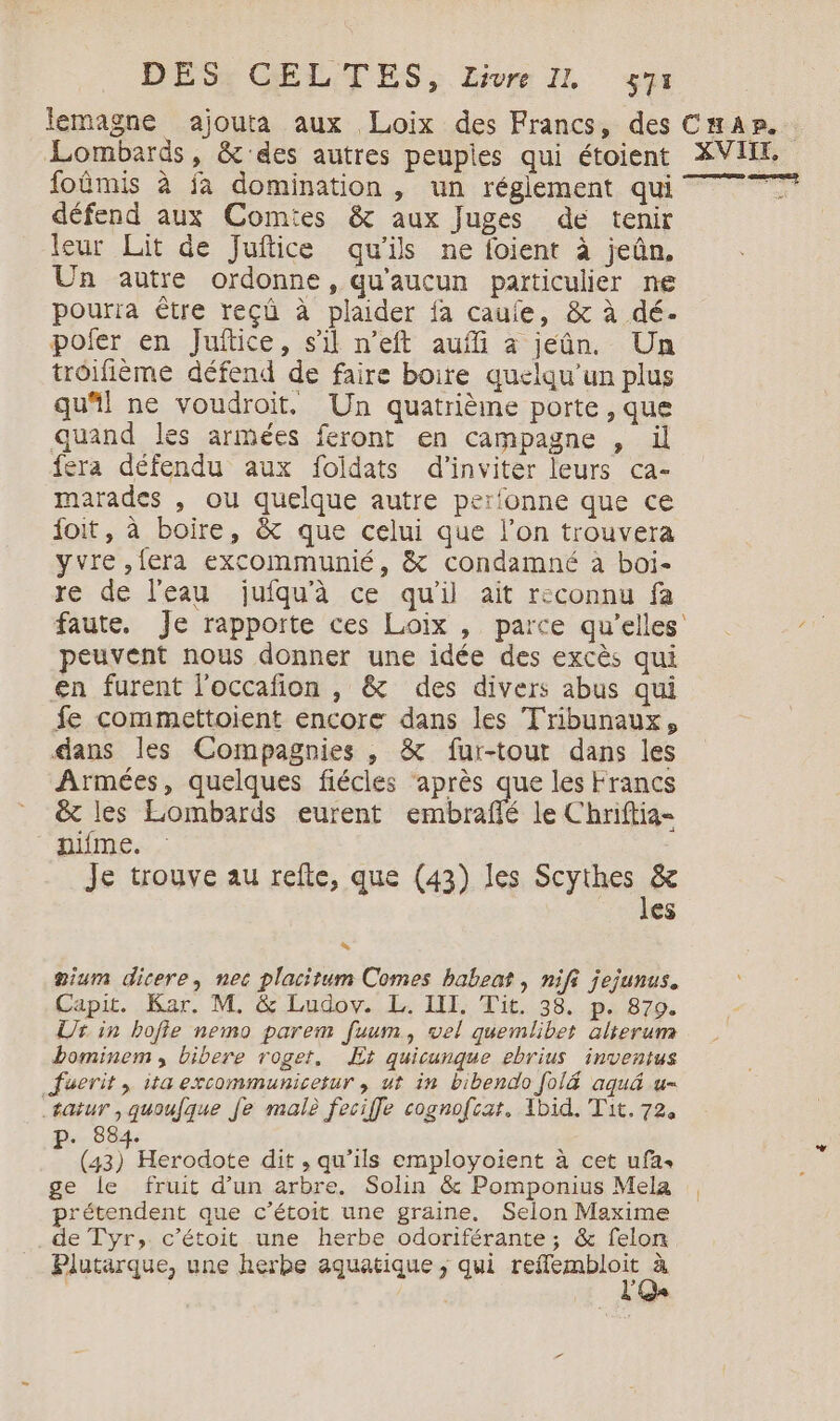 lemagne ajouta aux Loix des Francs, des Lombards, &amp; des autres peupies qui étoient foûmis à ja domination , un réglement qui défend aux Comtes &amp; aux Juges de tenir leur Lit de Juftice qu’ils ne foient à jeûn, Un autre ordonne, qu'aucun particulier ne pourra Être reçü à plaider fa cauie, &amp; à dé. pofer en Juftice, s'il n'eft aufli à jeûn. Un troifième défend de faire boire quelqu'un plus qu“! ne voudroit. Un quatrièine porte, que quand les armées feront en campagne , il fera défendu aux foïldats d'inviter leurs ca- marades , ou quelque autre perfonne que ce foit, à boire, &amp; que celui que l’on trouvera yvre ,fera excommunié, &amp; condamné à boi- re de l'eau jufqu'à ce qu'il ait reconnu fa peuvent nous donner une idée des excès qui en furent l'occafion , &amp; des divers abus qui fe commettoient encore dans les Tribunaux, dans les Compagnies , &amp; fur-tout dans les Armées, quelques fiécles ‘après que les Francs &amp; les Lombards eurent embraffé le Chriftia- nifme. Je trouve au refte, que (43) les Scythes &amp; des gium dicere, nec placitum Comes babeat , nifi jejunus. Capit. Kar. M. &amp; Ludov. L. III. Tit. 38. p. 879. Ur in bofie nemo parem fuum, vel quemlibet ülierum bominem, bibere roget, Et quicunque ebrius inventus Juerit , ita excommunicetur , ut in bibendo [ol&amp; aqué u- tatur ,quoufque Je male feciffe cognofcat, Ibid. Tit. 72, 88 ae dit , qu’ils employoient à cet ufas ge le fruit d’un arbre. Solin &amp; Pomponius Mela prétendent que c’étoit une graine. Selon Maxime de Tyr, c'étoit une herbe odoriférante ; &amp; felon Plutarque, une herbe aquatique ; qui dm di à 4