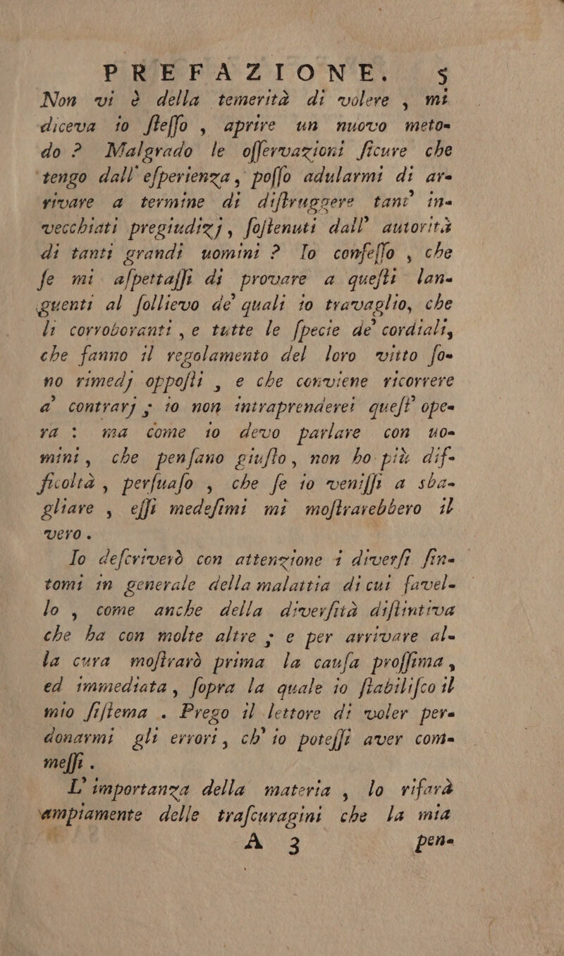 PIRCE PRA ZIONE S Non vi è della temerità di volere, mi diceva io ftefo , aprire un nuovo meto» do ? Malgrado le offervazioni ficure che tengo dall efperienza , poffo adularmi di Af= vivare a termine di diftruggere tant in vecchiati pregiudizj, fojtenuti dall’ autorità di tanti grandi uomini ? To confeflo , che fe mi. alpettaffi di provare a quefti lane guenti al follievo de quali io travaglio, che li corroboranti je tutte le [pecie de’ cordiali, che fanno il regolamento del loro vitto fo» no rimedj oppofti , € che conviene ricorrere a’ contrarj ; 10 non intraprendere queft’ ope= ra: ma come 10 devo parlare con uo- mini, che penfano giufto, non ho più dif- ficoltà , perfuafo , che fe io veniffi a sba- gliare , effi medefimi mî moftrarebbero il VErO . Io deferiverò con attenzione 1 diverfi. fine tomi in generale della malattia dicut favel- lo, come anche della diverfità diftintrva che ha con molte altre ; e per arrivare al= la cura moftrarò prima la caufa proffima, ed immediata, fopra la quale io ftabilifco il mio fiftema . Prego il lettore di voler pera donarmi gli errori, ch’ io potefji aver com= meffi . L'importanza della materia , lo rifarà ampiamente delle trafcuragini che la mia