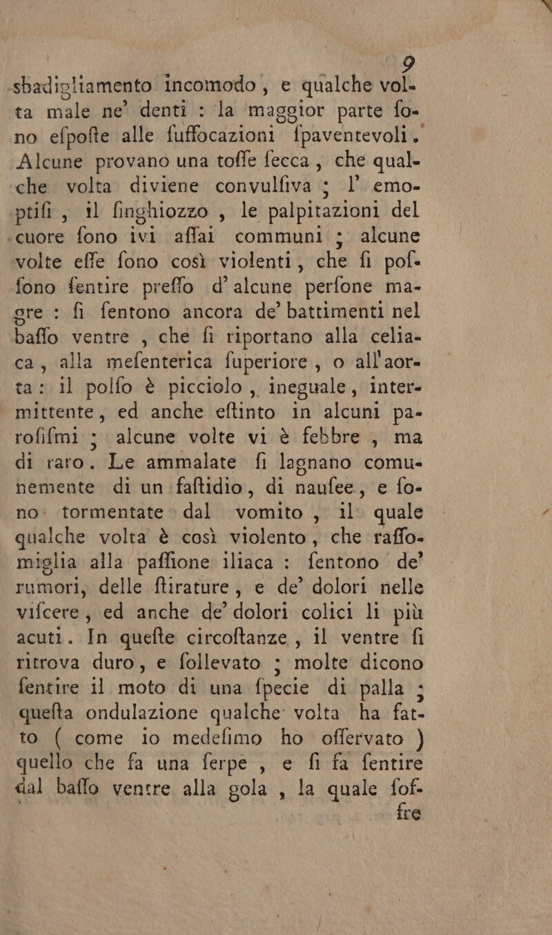 sbadigliamento incomodo, e qualche vol. ta male ne’ denti : la maggior parte fo- no efpofte alle fuffocazioni ‘paventevoli,' Alcune provano una toffe fecca, che qual. che volta. diviene convulfiva ; l’. emo- ptifi , il finghiozzo , le palpitazioni del cuore fono ivi affai communi ; alcune volte effe fono così violenti, che fi pof- fono fentire preffo d’ alcune perfone ma- gre : fi fentono ancora de’ battimenti nel baffo ventre , che fi riportano alla celia- ca, alla mefenterica fuperiore , o all'aor- ta: il polfo è picciolo, ineguale , inter» mittente, ed anche eftinto in alcuni pa- rofifmi ; alcune volte vi è febbre , ma di raro. Le ammalate fi lagnano comu- nemente di un :faftidio, di naufee., e fo- no: tormentate © dal vomito , il quale qualche volta è così violento, che raffo- miglia alla paffione iliaca : fentono de’ rumori, delle ftirature, e de’ dolori nelle vifcere, ed anche de’ dolori colici li più acuti. In quefte circoftanze , il ventre fi ritrova duro, e follevato : molte dicono fentire il moto di una fpecie di palla ; quefta ondulazione qualche: volta ha fat- to ( come io medefimo ho offervato ) quello che fa una ferpe , e fi fa fentire dal baffo ventre alla gola , la quale fof- fre