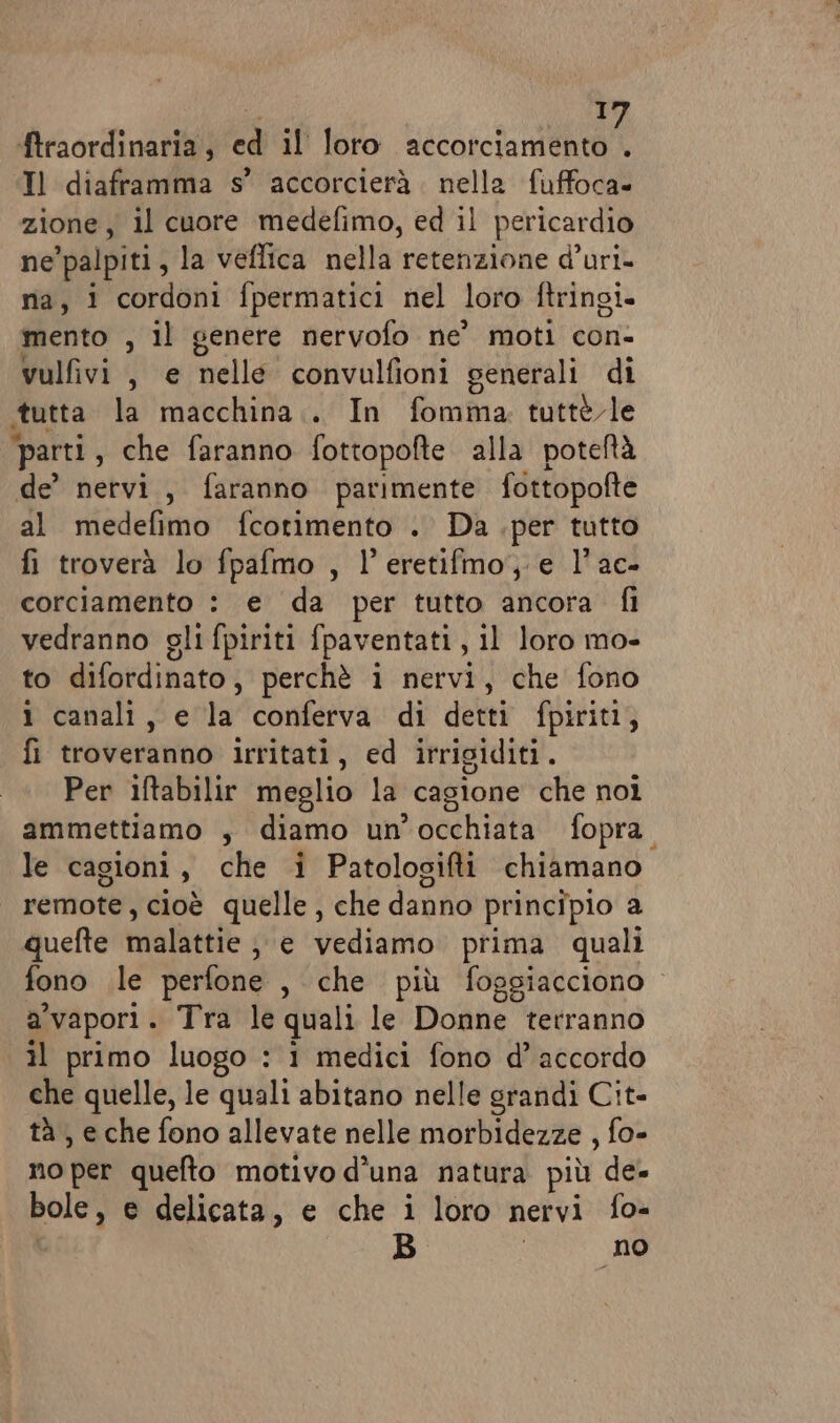 12) ftraordinaria, ed il loro accorciamento . Il diaframma s’ accorcierà. nella fuffoca= zione, il cuore medefimo, ed il pericardio ne ‘palpiti , la veffica nella retenzione d’uri- na, 1 cordoni fpermatici nel loro ftringi- mento , il genere nervofo ne’ moti con- vulfivi, e nelle convulfioni generali di tutta la macchina... In fomma tutte le ‘parti, che faranno fottopofte alla poteftà de’ nervi, faranno parimente fottopofte al medefimo fcotimento . Da .per tutto fi troverà lo fpafmo , l’eretifmo, e l’ac- corciamento : e da per tutto ancora fi vedranno gli fpiriti fpaventati, il loro mo- to difordinato, perchè i nervi, che fono 1 canali, e la conferva di detti fpiriti, fi troveranno irritati, ed irrigiditi. Per iftabilir meglio la cagione che noi ammettiamo , diamo un occhiata fopra. le cagioni , che i Patologifti chiamano remote, cioè quelle, che danno principio a quefte malattie 3 € vediamo prima quali fono le perfone , che più foggiacciono a'vapori . Tra le quali le Donne terranno il primo luogo : i medici fono d’ accordo che quelle, le quali abitano nelle grandi Cit- tà , eche fono allevate nelle morbidezze , fo- no per quefto motivo d'una natura più de- bole , e delicata, e che i loro nervi fo- B no