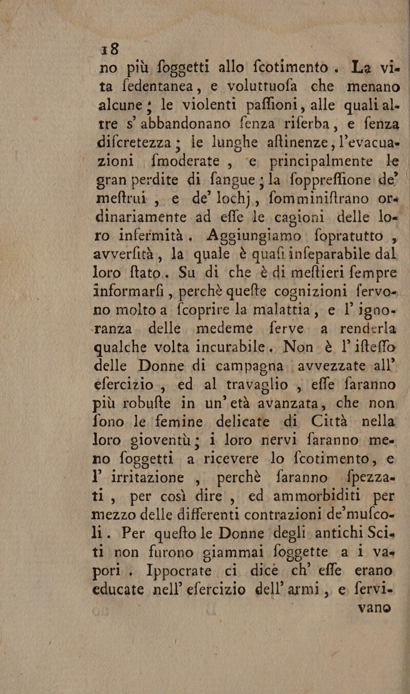 no più foggetti allo fcotimento . La vi. ta fudifitonca. e voluttuofa che menano alcune ; le violenti paffioni, alle qualial- tre s' abbandonano fenza riferba, e fenza difcretezza ; le lunghe aftinenze; l’evacua» zioni fmoderate , ‘e principalmente le gran perdite di fangue ;la foppreflione de? | meftrui ,. e de’ lochj, fomminiftrano ora. dinariamente ad effe le cagioni delle lo= ro infermità. Aggiungiamo fopratutto , avverfità, la quale è quafi infeparabile dal loro ftato. Su di che è di meftieri fempre informarfì ,, perchè quefte cognizioni fervo- no moltò 4: fcoprire la malattia, e l’igno- ‘ranza. delle. medeme ferve. a renderla qualche volta incurabile. Non. è l' ifteffo delle Donne di campagna; avvezzate all’ efercizio ., ed al travaglio , effe faranno più robufte in. un'età avanzata, che non fono le femine delicate di Città nella loro gioventù; i loro nervi faranno me- no foggetti a ricevere lo fcotimento, e l’ irritazione , perchè faranno fpezza- ti, per così dire, ed ammorbiditi per mezzo delle differenti contrazioni de’ mufco- li. Per quefto le Donne degli. antichi Sci. ti non furono giammai foggette a lva. pori . Ippocrate ci dice ch’ effe erano educate nell’ efercizio dell’ armi , e fervi. vano