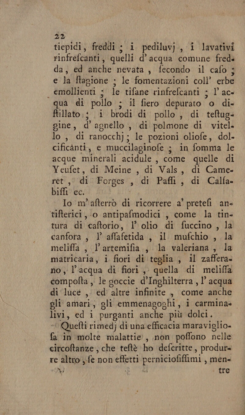 tiepidi, freddi ; i pediluv)., i lavativi rinfrefcaliti | quelli d’acqua comune fred. da, ed suche nevata , fecondo il cafo ; e la ftagione ; le fomentazioni coll’ erbe emdllitori 3 le tifane rinfrefcanti ; l'ac» qua di pollo ; il fiero depurato o di- ftillato 3, i brodi di pollo, di teftug- gine, d'agnello, di polmone di viteli lo , di ranocchj; le pozioni oliofe, dol. cificanti, e muccilaginofe ; in fomma le acque minerali acidule , come quelle di Yeufet, di Meine , di Vals, di Came- ret, di: Forges , di Paflt, di Calfa» diffi ec. Io m'afterrò di ricorrere a' pretefi an» tifterici , ‘0 antipafmodici , come la tin- tura di itatorio, l'olio di fuccino , la canfora , } affafetida , il mufchio , la meliffa, l’artemifia., la valeriana , la ian i fiori di teglia , il zaffera. y l’acqua di fiori ,. quella di meliffa Siipélla, le soccie d'Inghilterra , 1’ acqua di luce ,. ed ‘altre infinite , come anche gli amari, gli emmenagoghi, i carmina» Lig, ed 1 purganti anche più dolci. Quetti rimedj di una efficacia maraviglio- fa in molte malattie, non poffono nelle circoltanze ; che teftè ho deferitte, produr= re altro y-fe non effetti perniciofiffimi , men= da i A tre