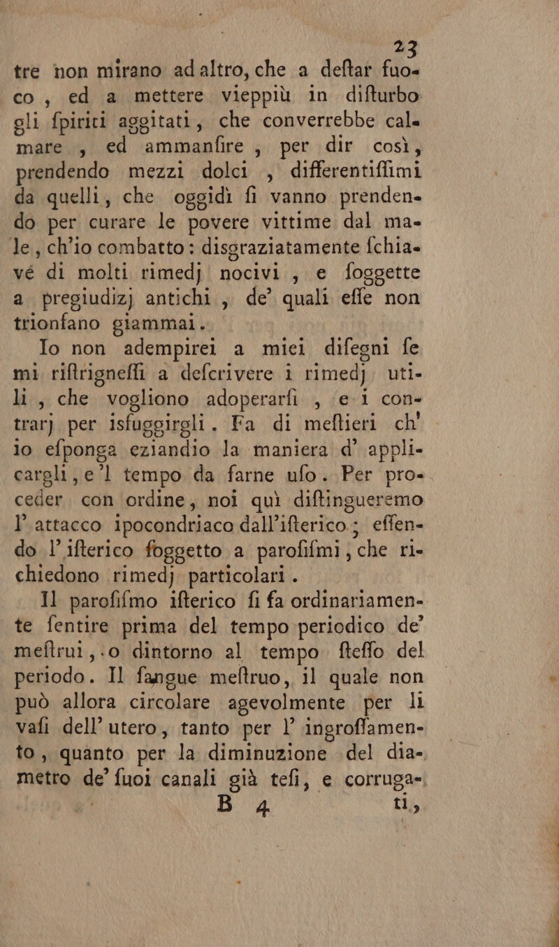 tre non mirano adaltro, che a deftar ic, co, ed a mettere vieppiù in difturbo oli fpiriti aggitati, che converrebbe cal. mare., ed maiaa Ke spet idir | così) prendendo mezzi dolci , differentiffimi da quelli, che oggidì fi vanno prenden- do per curare le povere vittime dal ma- le, ch'io combatto: dissraziatamente fchia» vé di molti rimedj nocivi, e foggette a pregiudiz) antichi, de coni effe non trionfano giammai. Io non adempirei a mici difegni fe mì riftrignefli a defcrivere i rimed) uti. lai; che vogliono adoperarfi , ei con- trar) per isfuggirgli , Fa di meftieri ch' io efponga eziandio la maniera d’ appli- cargli, e’l tempo da farne ufo. Per pro- ceder. con ordine, noi quì diftingueremo l’ attacco ipocondriaco dall’ifterico.; effen- do l’ifterico foggetto a parofifmi ; che ri chiedono rimed} particolari . Il parofifmo ifterico fi fa ordinariamen- te fentire prima del tempo periodico de’ meftrui,.o dintorno al tempo. fteffo del periodo . Il fangue meftruo, il quale non può allora circolare agevolmente per li vafi dell'utero, tanto per l’ ingroffamen- to, quanto per la diminuzione del dia- metro de’ fuoi canali già tefi, e corruga» B 4 ti,