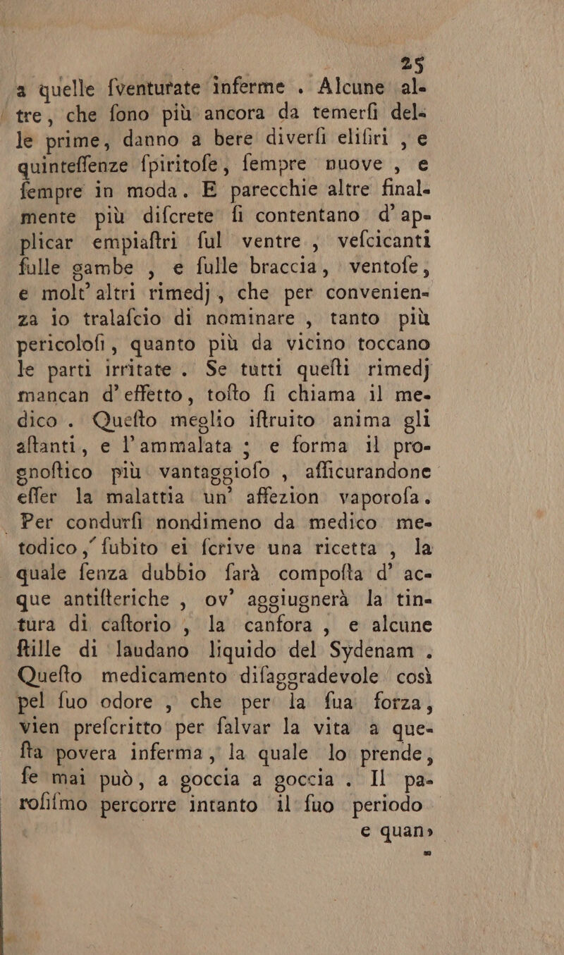 a quelle fventurate inferme . Alcune al tre, che fono più ancora da temerfì del= le prime, danno a bere diverfi elifiri , e quinteffenze fpiritofe, fempre nuove , e fempre in moda. E parecchie altre final. mente più difcrete fi contentano. d’ ap» plicar empiaftri ful ventre, vefcicanti fulle sambe , e fulle braccia, ventofe, e molt’ altri rimed), che per convenien- za io tralafcio di nominare , tanto più pericolofi, quanto più da vicino toccano le parti irritate . Se tutti quefti rimedj mancan d'effetto, tofto fi chiama il me. dico. Quefto meglio iftruito anima gli aftanti, e l’ammalata ; e forma il pro- gnoftico più. vantaggiofo , afficurandone effer la malattia. un’ affezion vaporofa. Per condurfi nondimeno da medico. me- quale fenza dubbio farà compofta d’ ac- que antifteriche , ov’ aggiugnerà la tin- tura di caftorio , la canfora, e alcune fille di laudano liquido del Sydenam . Quefto medicamento difaggradevole così vien prefcritto per falvar la vita a que- fta povera inferma, la quale lo prende, fe mai può, a goccia a goccia . Il pa- rofifmo percorre intanto il fuo periodo e quan»