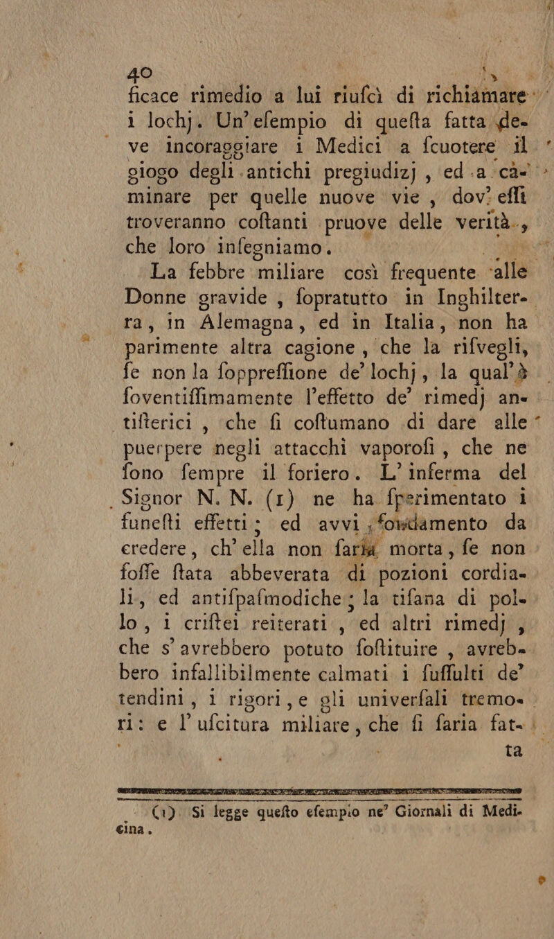 ficace rimedio a lui riufcì di richiamare: i lochj. Un’efempio di queta fatta n ve incoraogiare i Medici a fcuotere il minare per quelle nuove vie , dov? efli troveranno coftanti pruove delle verità., che loro infegniamo. ra, in Alemagna, ed in Italia, non ha parimente altra cagione, che la rifvegli, fe nonla foppreflione de’ lochj, la qual'è foventiffimamente l’effetto de’ rimedj an» tifterici , ‘che fi coftumano .di dare alle puerpere negli attacchi vaporofi , che ne fono fempre il foriero. L'inferma del . Signor N. N. (1) ne ha fperimentato i funelti effetti; ed avvi ;fowtamento da eredere, ch ella ioni fari morta, fe non foffe ftata abbeverata di pozioni cordia» li, ed antifpafmodiche:; la tifana di pol. lo, i criftei reiterati, ed altri rimedj , che s avrebbero potuto foftituire , avreb- bero infallibilmente calmati i fuffulti de’ . . . é Ko) È . ri: e l’ufcitura miliare, che fi faria fat= i ta -b- È