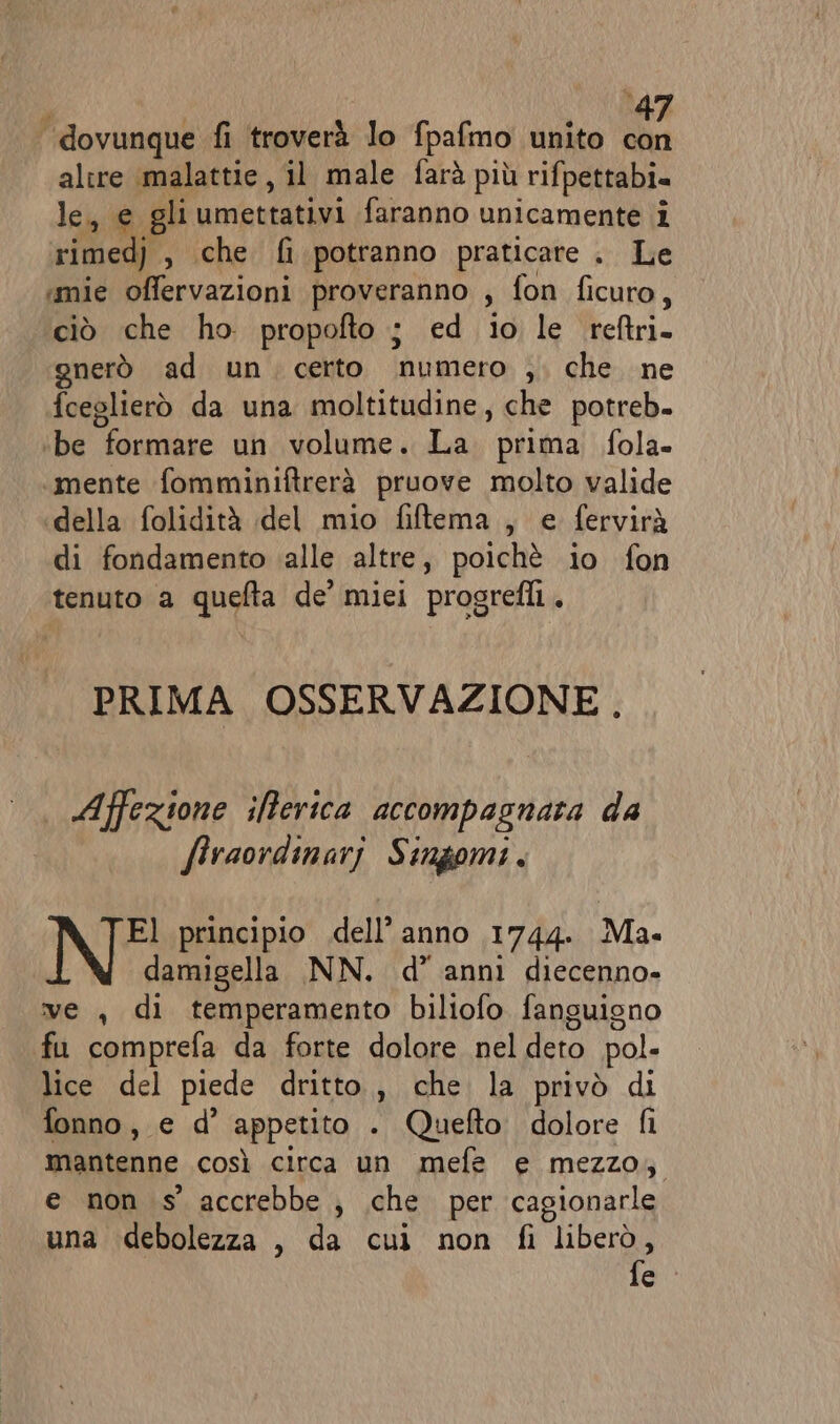 “dovunque fi troverà lo fpafmo unito con altre malattie, il male farà più rifpettabi. le, e gliumettativi faranno unicamente i rimed) , che fi potranno praticare . Le «mie offervazioni proveranno , fon ficuro, ciò che ho propofto ; ed io le reftri. gnerò ad un certo numero ,. che ne fceglierò da una moltitudine, che potreb. ‘be formare un volume. La prima fola- mente fomminiftrerà pruove molto valide della folidità del mio fiftema , e fervirà di fondamento ‘alle altre, poichè io fon tenuto a quefta de’ miei progrelli. PRIMA OSSERVAZIONE, Affezione ifferica accompagnata da firaordinari Singomi. El principio dell’anno 1744. Ma damigella NN. d’ anni diecenno- ve , di temperamento biliofo fanguisno fu comprefa da forte dolore nel deto pol. lice del piede dritto, che la privò di fonno, e d’ appetito . Quefto dolore fi mantenne così circa un mefe e mezzo, e non s' accrebbe , \che per cagionarle una debolezza , da cui non fl liberò, fe