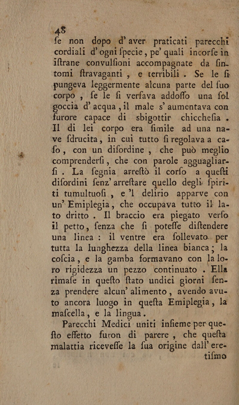 cordiali d’ogni fpecie, pe quali incorfe in iftrane convulfioni accompagnate da fin- tomi ftravasanti , e terribili. Se le fi pungeva leggermente alcuna parte del fuo corpo , fe le fi verfava addoffo una fol goccia d'acqua ,il male s° aumentava con furore capace di sbigottir chicchefia + Il di lei corpo era fimile ad una na- ve fdrucita, in cui tutto firegolava a ca- fo, con un difordine, che può meglio comprenderfi, che con parole agguagliar. fi. La fegnia arreftò il corfo a quefti difordini aa arreftare quello degli fpiri- un Emiplegia, che occupava tutto il la. to dritto . Il braccio era piegato verfo il petto, fenza che fi poteffe diftendere una linea : il ventre era follevato. per tutta la lunghezza della linea bianca; la cofcia, e la gamba formavano con la lo- ro rigidezza un pezzo continuato . Ella rimafe in quefto ftato undici giorni fen- za prendere alcun’ alimento, avendo avu- to ancora luogo in quefta Emiplegia, la mafcella, e la lingua. Parecchi Medici uniti infieme per que- fto effetto furon di parere, che quelta malattia riceveffe la fua origine dall’ ere= tifmo —;