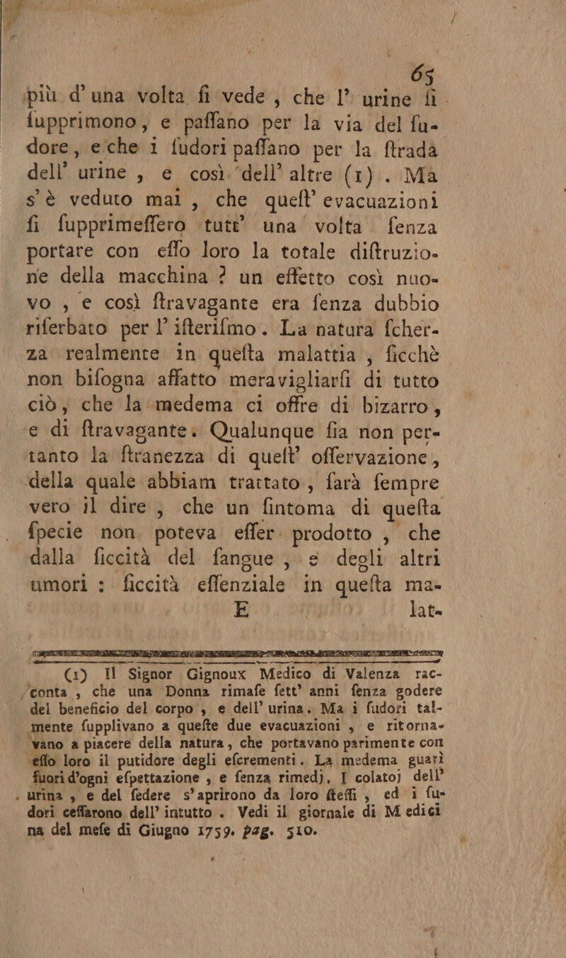 6 più d'una volta fi vede, che 1” urine n . fupprimono, e paffano per la via del fu- | dore, eche i fudori paffano per la ftrada dell’ urine , e così ‘dell’ altre (1). Ma s'è veduto mai, che queft’evacuazioni fi fupprimeffero ‘tutt’ una ‘volta fenza portare con effo loro la totale di&amp;truzio- ne della macchina ? un effetto così nuo» vo , e così ftravagante era fenza dubbio riferbato per l’ifterilmo. La natura fcher- za realmente in quefta malattia ; ficchè non bifogna affatto meravigliarfi di tutto ciò, che la medema ci offre di bizarro, e di ftravagante: Qualunque fia non per- tanto la ftranezza di queft’ offervazione, della quale abbiam trattato, farà fempre vero il dire, che un fintoma di quefta fpecie non, poteva effer: prodotto ; che dalla ficcità del fangue , e degli altri umori : ficcità effenziale in quelta ma- 5 ERRATO lat= (x) Il Signor Gignoux Medico di Valenza rac- /conta , che una Donna rimafe fett* anni fenza godere del beneficio del corpo , e dell’ urina. Ma. i fudoti tal- mente fupplivano a quefte due evacuazioni , e ritorna» ‘vano a piacere della natura, che portavano parimente com ‘éflo loro il putidore degli eferementi. La medema guarì fuori d’ogni efpettazione ; e fenza rimedj. I colatoj dell . urina , e del federe s’aprirono da loro defi, ed i fu- dori ceffarono dell’ intutto . Vedi il giornale di M edici na del mefe di Giugno 1759. 248. 510. Li