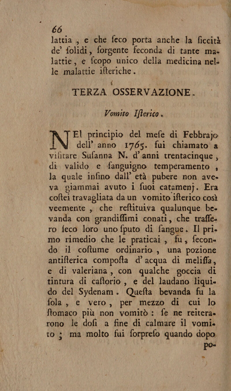 lattia , e che feco porta anche la ficcità de’ folidi, forgente feconda di tante ma- lattie, e fcopo unico della medicina nel. le malattie ifteriche . 4 TERZA OSSERVAZIONE. Vomito Ifterico . El principio del mefe di Febbrajo dell’ anno 1765. fuì chiamato a vifitare Sufanna N. d’anni trentacinque, di valido e fanguigno temperamento , la quale infino dall’ età pubere non ave. va giammai avuto i fuoi catamenj. Era coftei travagliata da un vomito ifterico così veemente , che reftituiva qualunque be- vanda con grandiffimi conati, che traffe- ro feco loro uno fputo di fangue. Il pri. mo rimedio che le praticai, fu, fecon» do il coftume ordinario , una pozione antifterica compofta d’acqua di meliffa, e di valeriana, con qualche goccia di tintura di caftorio, e del laudano liqui. do del Sydenam. Quefta bevanda fu la fola , e vero, per mezzo di cui lo ftomaco più non vomitò : fe ne reitera» rono le dofi a fine di calmare il vomi. to; ma molto fui forprefo quando dopo ke”