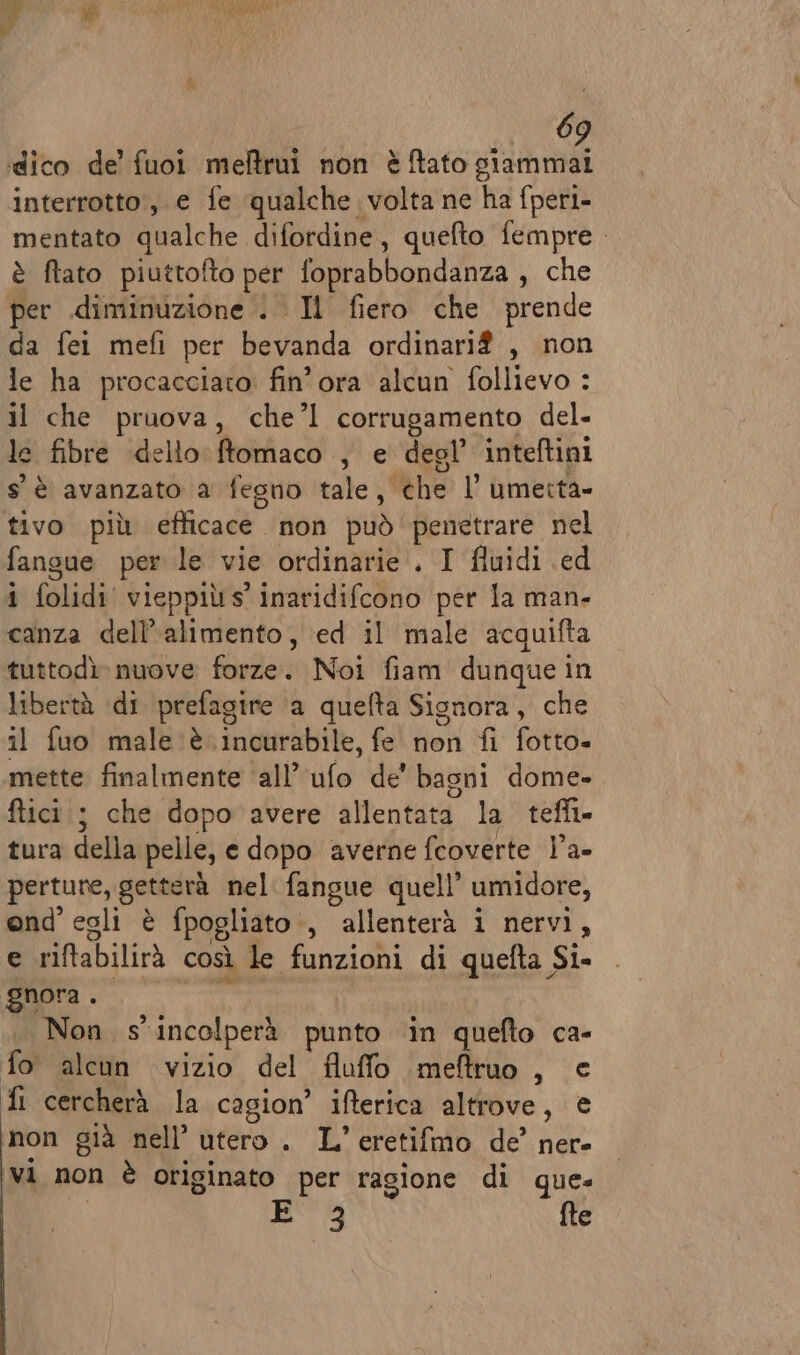 dico de’ fuoi meftrui non èftato giammai interrotto, e fe qualche volta ne ha fperi- mentato qualche difordine, quefto fempre è ftato piuttofto per foprabbondanza , che per diminuzione . Il fiero che prende da fei mefi per bevanda ordinari? , non le ha procacciaro fin’ ora alcun {ullicvo:: 3 il che pruova, che’l corrugamento del. le fibre dello henfiaco , e degl’ inteftini s'è avanzato a fegno tale, the 1’ umerta- tivo più efficacè non può penetrare nel fangue per le vie ordinarie. I fluidi ed i folidi vieppiù s' inaridifcono per la man- canza dell'alimento, ed il male acquifta tuttodì nuove forze. Noi fiam dunque in libertà di prefagire a quefta Signora, che il fuo male è incurabile, fe non fi fotto- mette finalmente ‘all’ ufo de' bagni dome» ftici ; che dopo avere allentata la teffi. tura della pelle, e dopo averne fcoverte l’a- perture, getterà nel fangue quell’ umidore, ond’ egli è fpogliato , allenterà i nervi, e riftabilirà così le funzioni di quefta Si- gnora . Non s'incolperà punto ‘in quefto ca- fo alcun vizio del fluffo imeftruo , e fi cercherà la cagion’ ifterica altrove, € non già nell’ utero. L’eretifmo de’ ner- vi non è originato per ragione di que. 3 fte