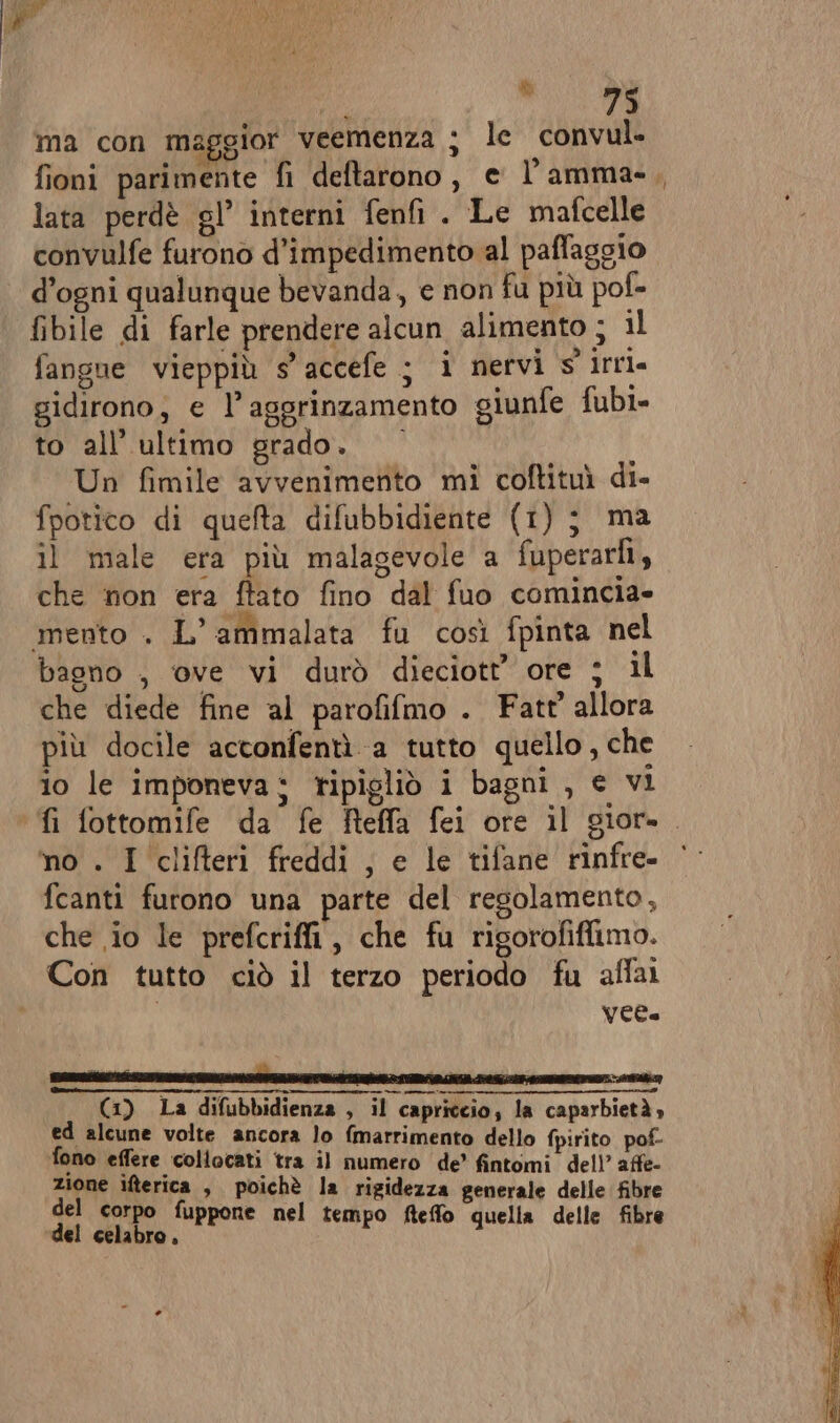 i, ee ma con maggior veemenza ; le convul. fioni parimente fi deftarono, e l’ amma- lata perdè gl’ interni fenfi . Le mafcelle convulfe furono d’impedimento al paffaggio d’ogni qualunque bevanda, e non fu più pof- fibile di farle prendere alcun alimento ; il fangue vieppiù s'accefe ; i nervi s'irri= gidirono; e l’aggrinzamento giunfe fubi- to all'ultimo grado. Un fimile avvenimento mi coftituì di- fpotico di quefta difubbidiente (1); ma il male era più malagevole a fuperarlì, che non era ftato fino dal fuo comincia» mento . L’ammalata fu così fpinta nel bagno , ove vi durò dieciott’ ore ; il che diede fine al parofifmo . Fatt' allora più docile acconfentì a tutto quello, che ® . di . DI ex ° ° ° io le imponeva; ripigliò i bagni , e vi no . I clifteri freddi , e le tifane rinfre- fcanti furono una parte del regolamento, che io le prefcriffi, che fu rigorofifiimo. Con tutto ciò il terzo periodo fu affai VEC (1) La difubbidienza , il capriccio; la caparbietà, ed alcune volte ancora lo fmarrimento dello fpirito pof- fono effere collocati tra il numero de’ fintomi dell’ affe- zione ifterica , poichè la rigidezza generale delle fibre del corpo fuppone nel t fo del celabro, th empo fteffo quella delle fibre