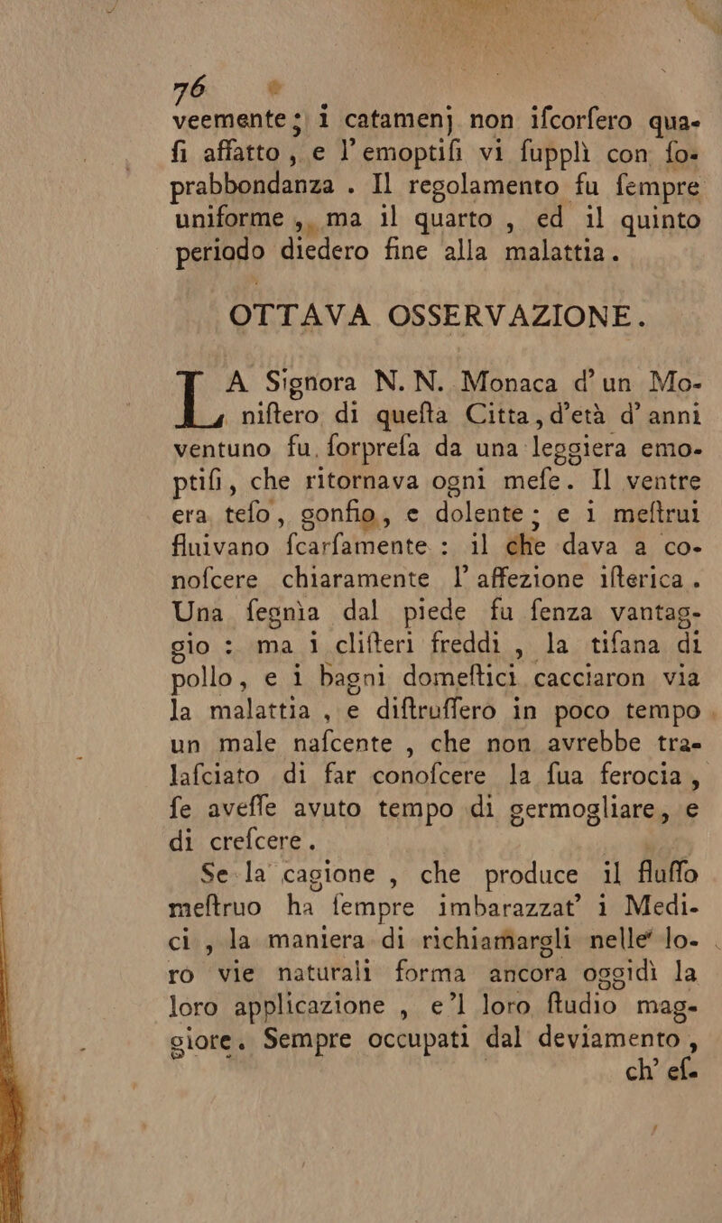 6 è nni i catamenj non ifcorfero qua- fi affatto, e l’emoptifi vi fupplì con fo- prabbondanza . Il regolamento fu fempre uniforme ,, ma il quarto , ed il quinto periodo diedero fine ‘alla malattia. OTTAVA OSSERVAZIONE. A Signora N. N. Monaca d’ un Mo- | niftero di quefta Citta, d'età d’ anni ventuno fu, forprefa da una leggiera emo- ptifi, che ritornava ogni mefe. Il ventre era, tefo, sonfio, e dolente; e i meftrui finivano fcarfamente : il che dava a co- nofcere chiaramente l’ affezione ifterica . Una fegnìa dal piede fu fenza vantag- gio : ma i clifteri freddi, la tifana di pollo, e i bagni domeftici cacciaron via la malattia , e diftruffero in poco tempo. un male nafcente , che non avrebbe tra- lafciato di far conofcere la fua ferocia, fe aveffe avuto tempo di germogliare, e di crefcere . cera Sela cagione , che produce il fluffo meftruo ha fempre imbarazzat’ i Medi. ci, la maniera di richiamargli nelle lo. . ro vie naturali forma ancora oggidì la loro applicazione , e’l loro ftudio mag. giore. Sempre occupati dal deviamento , ch’ ef.