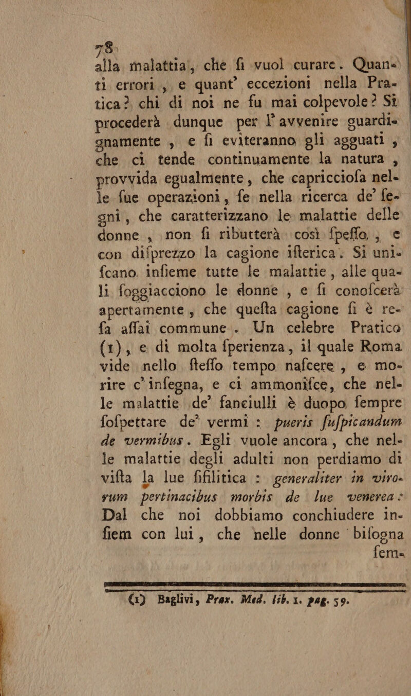 ti errori.,, e quant’ eccezioni nella Pra. tica? chi di noi ne fu mai colpevole? Sî procederà dunque per l’ avvenire guardi» gnamente , e fi eviteranno gli agguati , che ci tende continuamente la natura , provvida egualmente, che capricciofa nel» le fue operazioni, fe. nella ricerca de’ fe- gni, che caratterizzano le malattie delle donne , non fi ributterà così fpeffo,;, e con difprezzo la cagione ifterica. Sì uni» fcano. infieme tutte le malattie, alle qua- li foggiacciono le donne , e fi conofcerà apertamente, che quefta cagione fi è re- fa affai commune... Un celebre Pratico (1), e di molta fperienza, il quale Roma vide nello fteffo tempo nafcere , e mo- rire c'infegna, e ci ammoniîfce, che nel- le malattie .de’ faneiulli è duopo fempre fofpettare de’ vermi: pueris fufpicandum de vermibus. Egli vuole ancora, che nel- le malattie degli adulti non perdiamo di vifta la lue fifilitica : generaliter in viro- vum pertinacibus morbis de lue ‘venerea © Dal che noi dobbiamo conchiudere in- fiem con lui, che nelle donne bifogna fema (1) Baglivi, Prex. Med. lib. 1. pag. 59. i | I I i