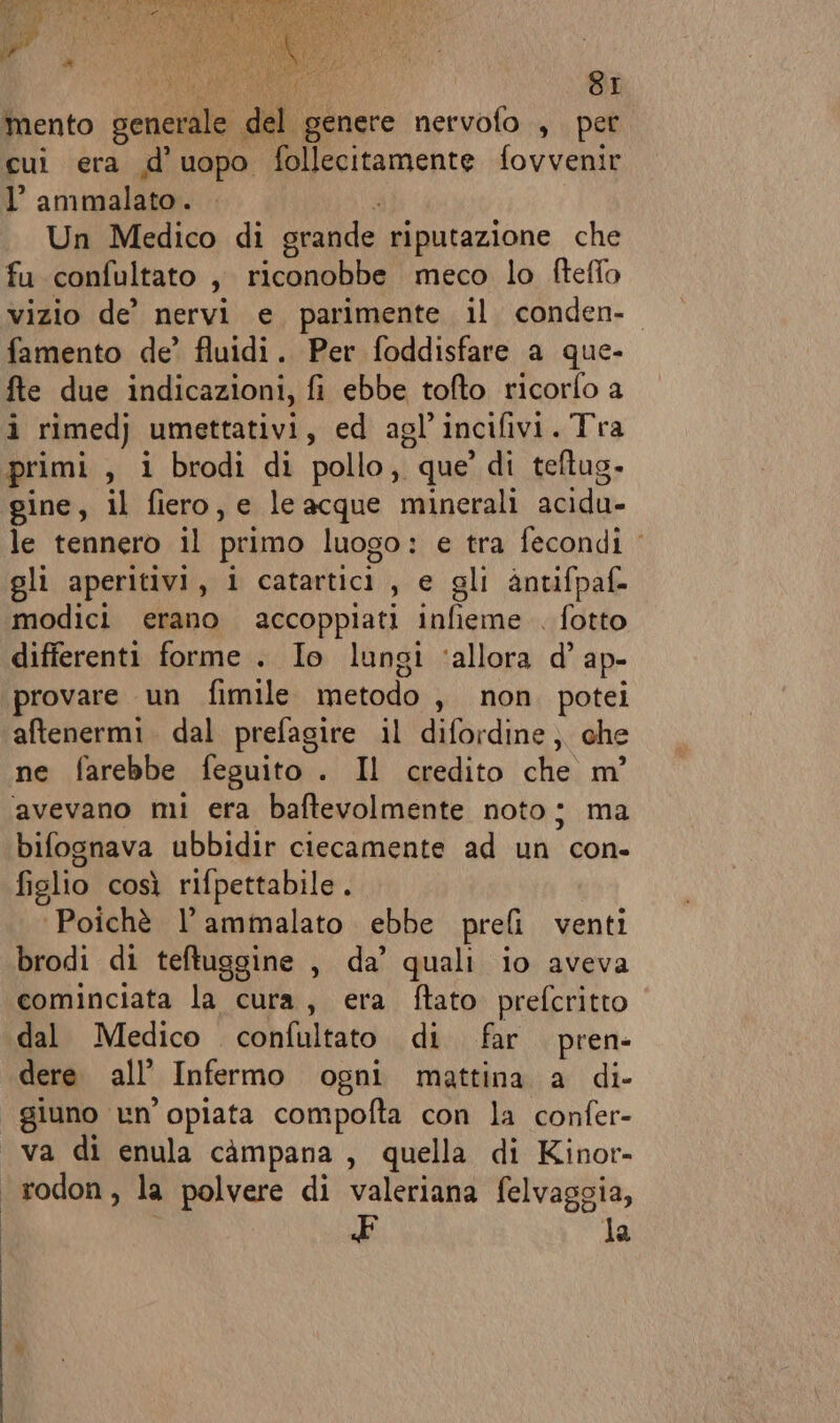 mento generale del genere nervofo , per cui era d’uopo follecitamente fovvenir l’ ammalato. . ? Un Medico di grande riputazione che fu confultato , riconobbe meco lo fteffo vizio de’ nervi e parimente il conden-o famento de’ fluidi. Per foddisfare a que- fte due indicazioni, fi ebbe tofto ricorfo a i rimedj umettativi, ed agl’incifivi. Tra primi , i brodi di pollo, que’ di teftug. le tennero il primo luogo: e tra fecondi ‘ gli aperitivi, i catartici , e gli antifpaf- modici erano accoppiati infieme . fotto differenti forme . Io lungi ‘allora d’ ap- provare un fimile metodo , non. potei aftenermi. dal prefagire il difordine;. che ne farebbe feguito . Il credito che m° avevano mi era baftevolmente noto; ma bifognava ubbidir ciecamente ad un con- figlio così rifpettabile . ‘Poichè l’ammalato ebbe prefi venti brodi di teftuggine , da’ quali io aveva cominciata la cura, era ftato prefcritto dal Medico confultato di far pren- dere all’ Infermo ogni mattina a di- giuno un’ opiata compofta con la confer- va di enula campana, quella di Kinor- rodon, la polvere di valeriana felvaggia, la