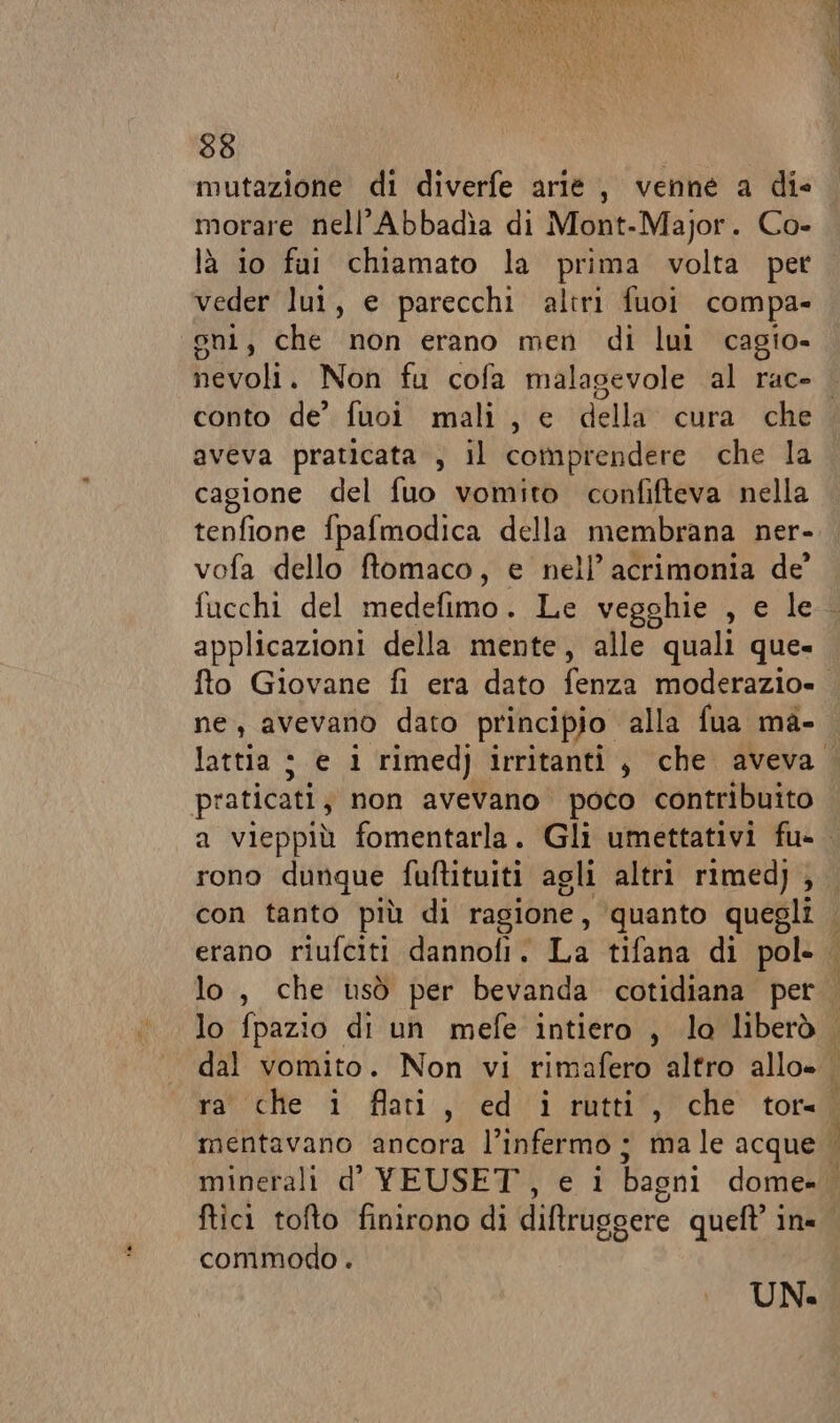 mutazione di diverfe arie, venne a die morare nell’Abbadìa di Mont-Major. Co- là io fui chiamato la prima volta pet veder lui, e parecchi altri fuoi compa- gni, che non erano men di lui cagio- nevoli. Non fu cofa malagevole al rac- : aveva praticata , il comprendere che la cagione del fuo vomito confifteva nella tenfione fpafmodica della membrana ner- vofa dello ftomaco, e nell’ acrimonia de’ applicazioni della mente, alle quali que- ne, avevano dato principio alla fua ma- &gt; praticati, non avevano poco contribuito rono dunque fuftituiti agli altri rimed) , ftici tofto finirono di diftruggere queft ine commodo . UN.