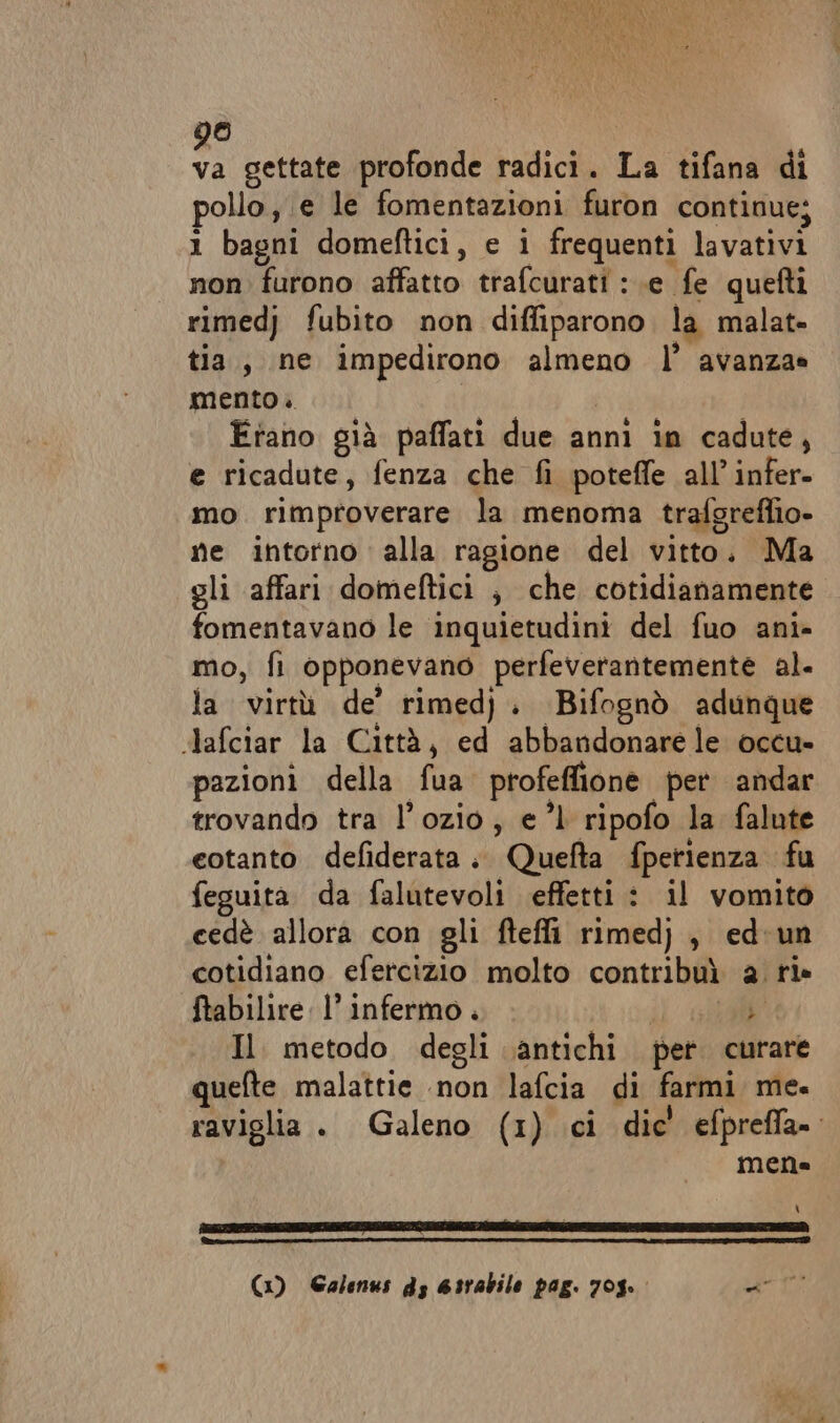 © sc. gettate profonde radici. La tifana di pollo; e le fomentazioni furon continue; 1 bagni domeftici, e i frequenti lavativi non furono affatto trafcurati : .e fe quefti rimedj fubito non diffiparono. la malat» tia, ne impedirono almeno l’ avanza» mento. Etano già paffati due anni in cadute, e ricadute, fenza che fi poteffe all’ infer- mo rimproverare la menoma trafgreflio- ne intorno alla ragione del vitto. Ma gli affari domeftici ; che cotidianamente fomentavano le inquietudini del fuo ani- mo, fi opponevano perfeverantemente al. la virtù de’ rimedj, Bifognò adunque dlafciar la Città, ed abbandonare le occu» pazioni della fua profeffione per andar trovando tra l’ozio, el ripofo la falute eotanto defiderata; Quefta fperienza fu feguita da falutevoli effetti: il vomito cedè allora con gli fteffi rimed) , ed'un cotidiano efercizio molto contribuì a. ri» ftabilire l’ infermo. sca Il metodo degli antichi per curare quefte malattie non lafcia di farmi me. raviglia . Galeno (1) ci dic' efprefla= mene \