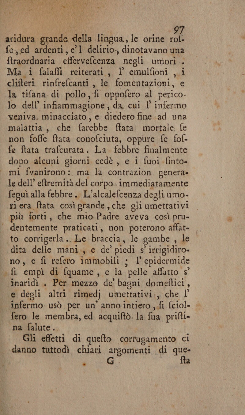 aridura grande. della lingua, le orine rol- fe, ed ardenti, e'l delirio, dinotavano una ftraordnaria effervefcenza negli umori . Ma i falafi reiterati, l emulfioni ,.i clifteri rinfrefcanti , le fomentazioni, e la tifana. di pollo, fi oppofero al perico- lo dell’ infiammagione , da. cui l infermo veniva. minacciato, e diedero fine ad una malattia, che ata ftata. mortale. fe non foffe ftata conofciuta, oppure fe fof- fe ftata trafcurata. La febbre finalmente dopo alcuni giorni cedè , e i fuoi -finto- mi fvanirono: ma la contrazion. genera- le dell’ eftremità del corpo. immediatamente feguì alla febbre. L’alcalefcenza degli umo- ri era ftata così grande ,che gli amettativi più forti, che mio Padre aveva così pru- dentemente praticati, non poterono affat- to corrigerla.. Le braccia, le gambe , le dita delie mani., e de’ piedi s° irrigidiro= no, e fi referto immobili ; l epidermide + fi empì di fquame, e la pelle affatto s° înaridi . Per mezzo de bagni domeftici, e degli altri rimed) umettativi., che l’ infermo usò per un’ anno intiero ,.fi fciol- fero le membra, ed acquiftò. la ta priftio na falute.. Gli effetti di quelto corrugamento ci danno tuttodì chiari argomenti di que- i G' fta