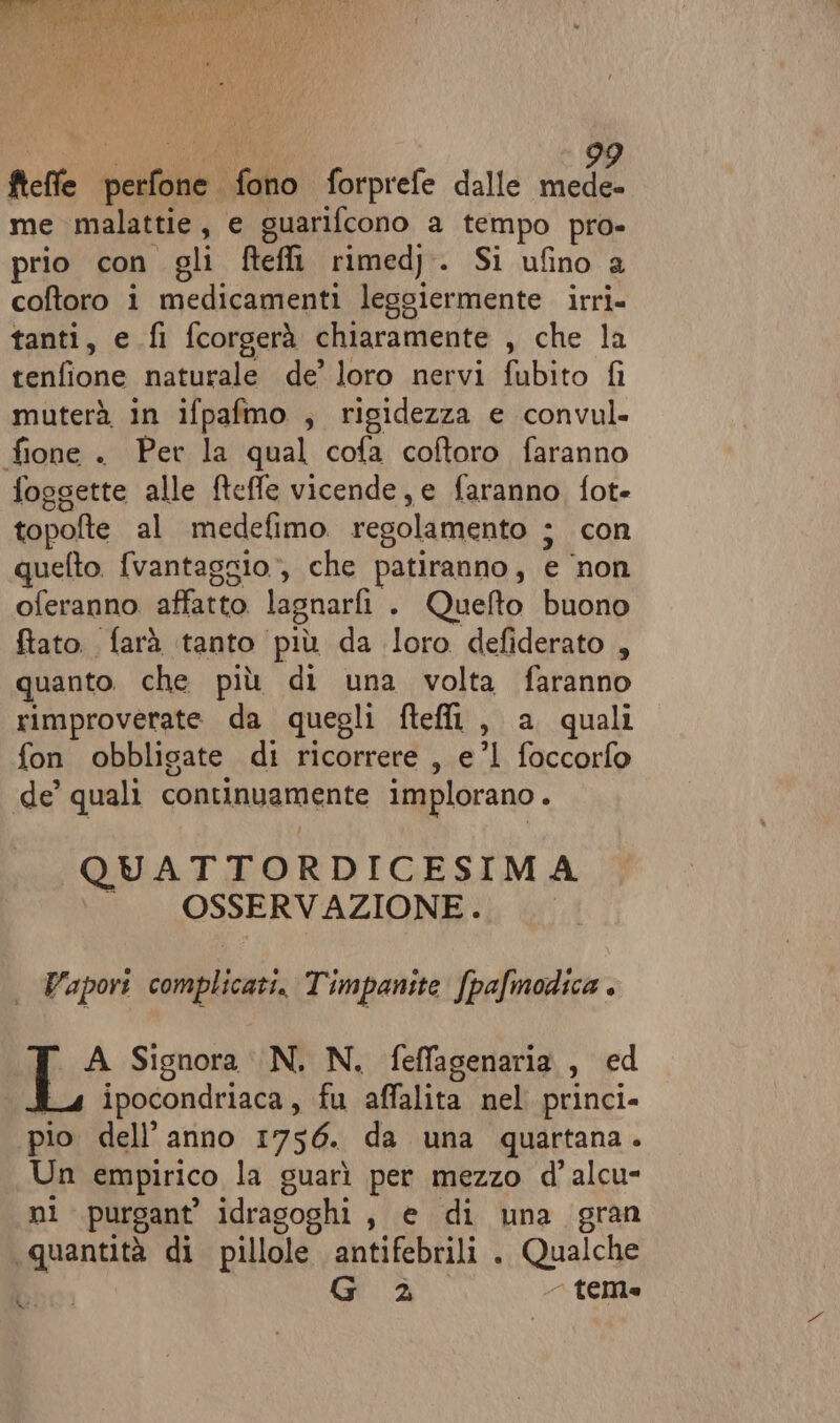 ti INTO A, fteffe perfone fono forprefe dalle da me malattie, e guarifcono a tempo pro- prio con gli fteffi rimedj. Si ufino a coftoro i medicamenti leggiermente irri- tanti, e fi fcorgerà chiaramente , che la tenfione naturale de’ loro nervi fubito fi muterà in ifpafmo , rigidezza e convul- fione . Per la qual cofa coftoro faranno foggette alle fteffe vicende, e faranno fot- topofte al medefimo regolamento ; con quefto. fvantaggio*, che patiranno, e ‘non oferanno. affatto lagnarfi . Quefto buono ftato.. farà tanto più da loro defiderato , quanto. che più di una volta faranno rimproverate da quegli ftefli , a quali fon obbligate di ricorrere , e’l1 foccorfo de’ quali continuamente implorano . QUATTORDICESIMA ©. OSSERVAZIONE. Vapori complicati. Timpanite fpafmodica . i Signora N. N. feffagenaria , ed ipocondriaca , fu affalita nel princi. pio dell’anno 1756. da una quartana. Un empirico la guarì per mezzo d'alcu- ni purgant’ idrasoghi, e di una gran ‘quantità di pillole antifebrili . Qualche CI G 2 - teme LS