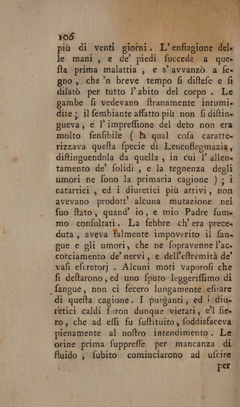 più di venti gioîni. pe enfiagione dele lei manie de’ piedi fuccedè a que» fta prima malattia; e s'avvanzò a fe» gno , che n breve tempo fi diftefe e fi dilatò. per tutto l'abito del corpo . Le ;ambe fi vedevano ftranamente intumi» dite ; il fembiante affatto più non fi diftin» sueva; € l’impreffione del deto non era molto fenfibile ( a quel cofa caratte. rizzava quelta fpecie di Leucoflegmazia, diftinguendola da quella, in cui 1 allen» tamento de’ folidi , e la tegnenza degli umori ne fono la primaria cagione Ji 1 catartici, ed i diuretici più attivi, non avevano prodott’ altuna mutazione nel fuo ftato, quand’ io, e mio Padre fums mo confultati. La febibresichi.era prece= duta , aveva Falmente impoverito il fans gue e gli umori, che ne fopravenne l’ac- Cote choa de’ nervi, e dell’eftremirà de’ vafì efcretorj . Alcuni moti vaporofi che fi deftatono, ed uno fputo leggeriffimo di .fangue, non ci fecero lungamente cefirare di quefta cagione. I purganti, ed i diu- retici caldi furon dunque vietati, e’l fie= ro, che ad effi fu fuftituito ; foddisfaceva pienamente al noftro intendimento. Le. orine prima fuppreffe per mancanza di fluido , fubito cominciarono ad ufcire per