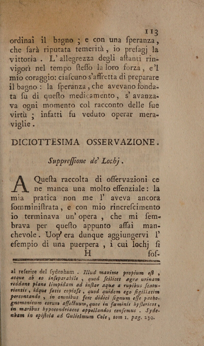 bagno ; e con una fperanza, putata temerità , io prefag) la vittoria . L’allegrezza degli aftanti rin- vigorì nel tempo fteflo la loro forza, e’l mio coraggio: ciafcuno s'affretta di preparare il bagno : la fperanza, che avevano fonda- ta fu di quefto medicamento, s’ avanza. va ogni momento col racconto delle fue virtù ; infatti fu veduto operar mera» viglie. | DICIOTTESIMA OSSERVAZIONE. Suppreffione de Lochj . Quefta raccolta di offervazioni ce ne manca una molto effenziale: la mia pratica non me l’ aveva ancora fomminiftrata, e con mio rincrefcimento lo terminava un’opera , che mi feme brava per quefto appunto affai man- chevole. Uop era dunque aggiungervi l° efempio di una puerpera , i cui lochj fi fof- al referire del fydenham . I//ud maxinte propium ef , atque ab eo infeparatile , quod feilicet egre urinam veddant plane limpidam ad snfar aque a vupibus fcatu- vientis , îdque fatis copiofe , quod quidem ego figillarim percontando &gt; is omnibus fere didici fignum effe pasho. gnomonicum eoruni affeltuum,guos in feminis byftsricos, sn maribus bypocondriacos appellandos cenfemus . Syde- nham în epiftola ad Gulielmum Cole, tomi, pag. 239.