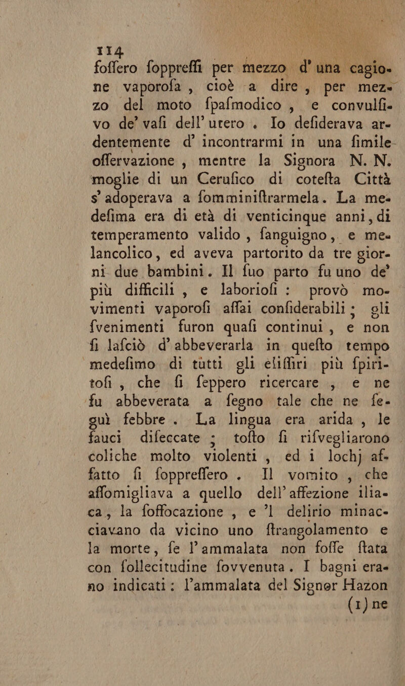 foffero foppreffi per mezzo. nei agio, ne vaporofa, cioè a dire , per meze zo del moto fpafmodico , e convulfi- vo de’ vafi dell'utero . Io defiderava ar- dentemente d’ incontrarmi in una fimile- offervazione , mentre la Signora N. N. moglie di un Cerufico di cotelta Città s' adoperava a fomminiftrarmela. La me defima era di età di venticinque anni, di temperamento valido , fanguigno ,. e mea lancolico, ed aveva partorito da tre gior- ni due bambini. Il fuo parto fu uno de’ più difficili, e laborioli : provò mo- vimenti vaporofi affai confiderabili ; gli fvenimenti furon quafi continui, e non fi lafciò d’abbeverarla in quelto tempo «medefimo di tutti gli eliffiri più fpiri- toi, che fi feppero ricercare, e ne fu abbeverata a fegno tale che ne fe- guì febbre. La lingua era arida , le fauci difeccate ; tofto fi rifvegliarono coliche molto violenti , ed i lochj af- fatto fi fopprefflero. Il vomito , che affomigliava a quello dell’affezione ilia- ca, la foffocazione , e ’l delirio minac- ciavano da vicino uno ftrangolamento e la morte, fe l’ammalata non foffe ftata con follecitudine fovvenuta. I bagni era- no indicati: l’ammalata del Signer Hazon (1) ne