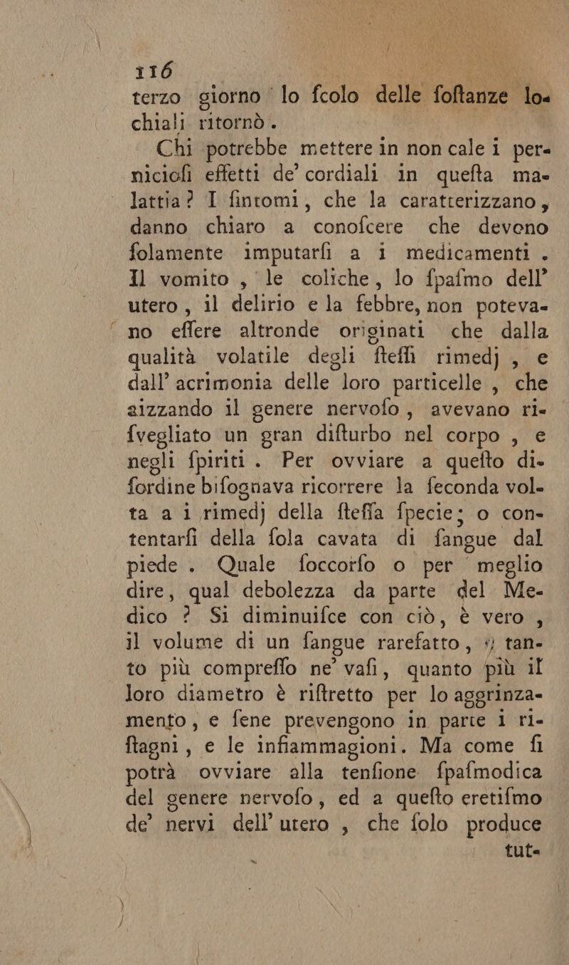 terzo giorno ‘lo fcolo delle foina lo« chiali ritornò. Chi potrebbe mettere in non cale i per- niciofi effetti de’ cordiali in quefta mas lattia? I fintomi, che la caratterizzano, danno chiaro a conofcere che devono folamente imputarfi a i medicamenti . Il vomito , le coliche, lo fpafmo dell’ utero, il delirio e la febbre, non poteva- no effere altronde originati che dalla qualità volatile degli ftefli rimedj , e dall’ acrimonia delle loro particelle , che zizzando il genere nervofo, avevano ri- fvegliato un gran difturbo nel corpo , e negli fpiriti. Per ovviare a quefto di. fordine bifograva ricorreretttà feconda lugle ta'lali rimedi della fteffa fpecie; o con- tentarfi della fola cavata di fangue dal piede . Quale foccorfo o per meglio dire, qual debolezza da parte del Me- dico ? Si diminuifce con ciò, è vero , il volume di un fangue rarefatto, +) tan- to più compreffo ne’ vafi, quanto più il loro diametro è riftretto per lo aggrinza- mento, e fene prevengono in parte 1 ri- ftagni, e le infiammagioni. Ma come fi potrà ovviare alla tenfione fpafmodica del genere nervofo, ed a quefto eretifmo de’ nervi dell’utero , che folo produce tuta