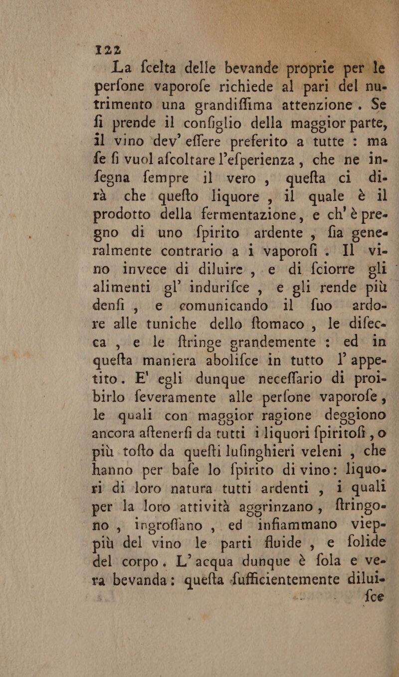 La fcelta delle bevande proprie per le perfone vaporofe richiede al pari del nu- trimento una grandiffima attenzione. Se fi prende il configlio della maggior parte, il vino ‘dev’ effere preferito a tutte : ma fe fi vuol afcoltare l’efperienza, che ne in- fegna fempre il vero , quefta ci di- rà che quefto liquore , il quale è il prodotto della fermentazione, e ch'è pre- gno di uno fpirito ardente, fia gene ralmente contrario a i vaporofi . Il vi- no invece di diluire, e di fciorre gli alimenti gl’ indurifce , e gli rende più denfi, e comunicando il fuo ardo- re alle tuniche dello ftomaco , le difec= ca, e le ftringe grandemente : ed in quefta maniera abolifce in tutto l’ appe- tito. E' egli dunque neceffario di proi- birlo feveramente alle perfone vaporofe ; le quali con maggior ragione deggiono ancora aftenerfì da tutti iliquori fpiritofi, o più tofto da quefti lufinghieri veleni , che hanno per bafe lo fpirito di vino: liquo- ri di loro natura tutti ardenti , i quali per la loro attività aggrinzano, ftringo- no, ingroffano , ed infiammano viep- più del vino le parti fluide , e folide del corpo. L'acqua dunque è fola e ve- ra bevanda: quefta fufficientemente pie LITAS ce