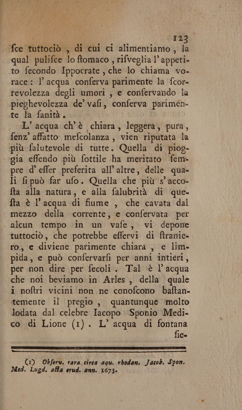 Moe rtticela) , di cui ci alimentiamo, la qual pulifce lo ftomaco , rifveglia 1’ appeti. to. fecondo Ippocrate fiche lo chiama vo. race: l’acqua conferva parimente la fcor- revolezza degli umori , e confervando la pieghevolezza de’ vafi, conferva parimen- te la fanità. L'acqua ch'è chiara, leggera, pura, fenz? affatto. mefcolanza , vien riputata la più falutevole di tutte. Quella di piog- gia effendo più fottile ha meritato fem- pre d’ effer preferita all’altre, delle qua li fipuò far ufo. Quella che più s’acco- fta alla natura, e alla falubrità di que. fta è l’acqua di fiume , che cavata dal mezzo della corrente, e confervata per alcun tempo in un vafe, vi depone tuttociò, che potrebbe effervi di ftranic= ro, e diviene parimente chiara , e lim» pida, e può confervarfi per anni intieri, per non dire per fecoli. Tal è l’acqua che noi beviamo in Arles, della quale i noftri vicini non ne conofcono baftan- temente il pregio, quantunque molto lodata dal celebre Tacopo Sponio Medi. co di Lione (1). L' acqua di fontana fie- (1) Obferw. vara. circa agu. rbhodan. Jacob. Spon, Med. Lugd. aa erud. ann. 1673»