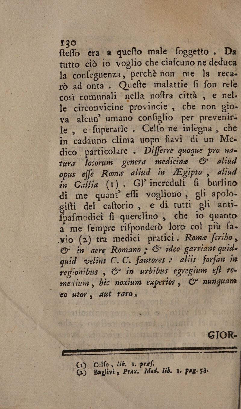 ftefo era a quefto male foggetto. Da tutto ciò io voglio che ciafcuno ne deduca la confeguenza, perchè hon me la reca rò ad onta. Quefte malattie fi fon refe così comunali nella noftra città , e nel. le circonvicine provincie , che non gio- va alcun’ umano confislio per prevenire le, e fuperarle . Celfo ne infegna , che in cadauno clima uopo fiavi di un Me- dico particolare . Differre quoque pro na- sura locorum genera medicine © aliud opus effe Rome aliud in ZEgipto , aliud in Gallia (1) . Gl’increduli fi burlino di me quant’ efli vogliono, gli apolo- iti del caftorio, e di tutti gli anti. fpafmodici fi querelino , che io quanto a me fempre rifponderò loro col più fa. ‘vio (2) tra medici pratici. Rome ferido, © in aere Romano &gt; &amp; ideo garriant quide quid ‘velint C. C. fautores &gt; aliis forfan in regionibus , © in urbibus egregium eft re medium, bic noxium expertor, © nunquane eo utor, Aut Taro» GIOR GC) Celfo, lib. 1 pref. (3) Baglivi, Prax. Mod, lib. 1. pag. 58