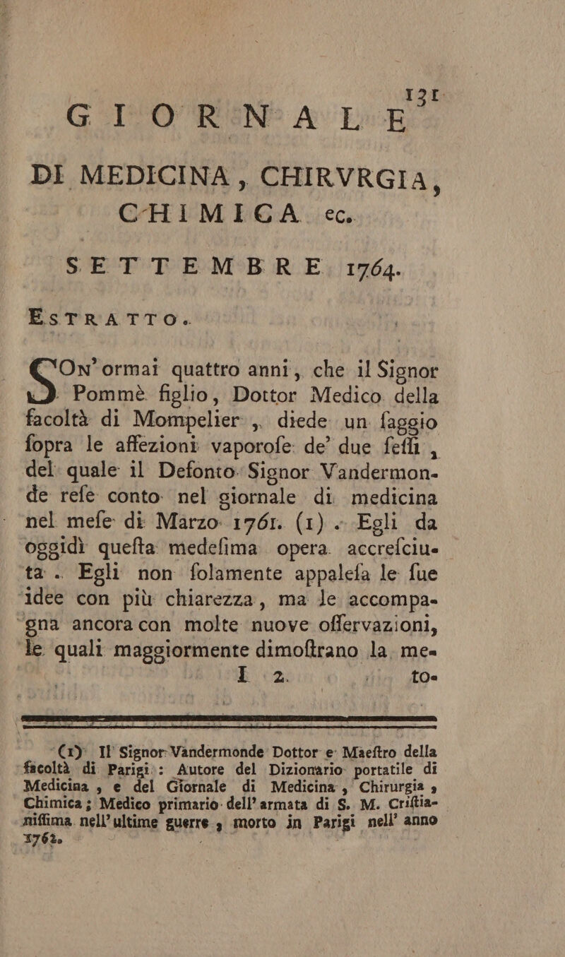 GIOREN: ALE DI MEDICINA, CHIRVRGIA ; CHIMICA cc. SETTEMBRE 1764. ESTRATTO. Sip ormai quattro anni, che il Signor 3 Pommè figlio, Dottor Medico della facoltà di Mompelier:,. diede. un faggio fopra le affezioni vaporofe de’ due feti , del: quale il Defonto: Signor Vandermon- de refe conto. nel giornale di medicina nel mefe di Marzo 1761. (1) .. Egli da oggidì quefta medefima. opera. accrefciu= ta . Egli non folamente appalefa le fue ‘idee con più chiarezza, ma le accompa- “gna ancora con molte nuove offervazioni, te quali maggiormente dimoftrano la. me= I 2. i 0. ‘(1)°_Il Signor: Vandermonde Dottor e’ Maettro della facoltà di Parigi:: Autore del Dizionario portatile di Medicina , e del Giornale di Medicina , Chirurgia 4 Chimica ; Medico primario: dell’armata di S.. M. Criftia- niffima. nell’ ultime guerre, morto in Parigi nell’ anno 176%