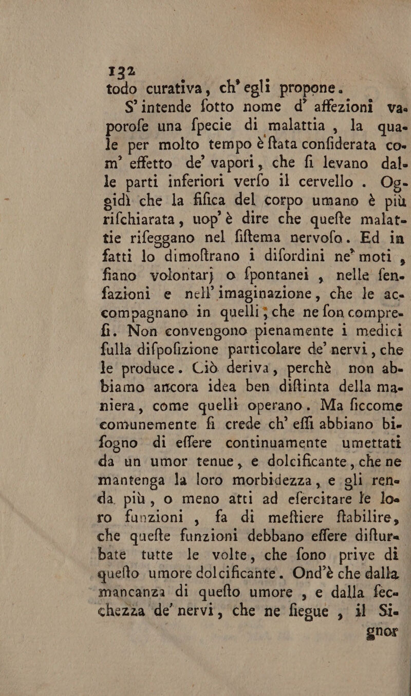 5 curativa, ch’egliì propone. S’ intende fotto nome d’ affezioni va. porofe una fpecie di malattia , la qua» le per molto tempo è ftata confiderata co» m° effetto de’ vapori, che fi levano dal- le parti inferiori verfo il cervello . Og- gidì che la fifica del corpo umano è più rifchiarata, uop è dire che quefte malat- tie rifesgano nel fiftema nervofo. Ed in fatti lo dimolftrano i difordini ne’ moti, fiano volontar) o fpontanei , nelle fen. fazioni e nell’imaginazione, che le ac- compagnano in quelli} che ne fon compre» fi. Non eonvengono pienamente i medici fulla difpofizione particolare de’ nervi, che le produce. Ciò deriva, perchè non ab- biamo ancora idea ben diftinta della ma- niera, come quelli operano. Ma ficcome comunemente fi crede ch° effi abbiano bi. fogno di effere continuamente umettati da un umor tenue, e dolcificante, che ne mantenga la loro morbidezza, e gli rene da. più, o meno atti ad efercitare le lo= ro funzioni , fa di meftiere ftabilire, che quefte funzioni debbano effere diftur= bate tutte le volte, che fono prive di quefto umore dolcificante. Ond'è che dalla “mancanza di quefto umore , e dalla fec= chezza de’ nervi, che ne fiegue , il Si. gnor